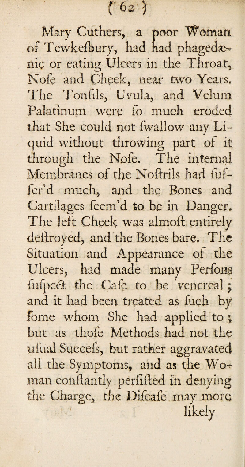 Mary Cuthers, a poor Woman of Tewkelbury, had had phagedae- nic or eating Ulcers in the Throat, Nofe and Cheek, near two Years, The Tonlils, Uvula, and Velum Palatinum were fo much eroded that She could not fwallow any Li¬ quid without throwing part of it through the Nofe, The internal Membranes of the Noftrils had dif¬ fer’d much, and the Bones and Cartilages feem’d to be in Danger. The left Cheek was almoft entirely deftroyed, and the Bones bare. The Situation and Appearance of the Ulcers, had made many Perfons fufpedt the Cafe to be venereal j and it had been treated as fuch by fame whom She had applied to ; but as thofe Methods had not the ufual Succefs, but rather aggravated all the Symptoms, and as the Wo^ man conhantly perllfted in denying the Charge, the Difeafe may more