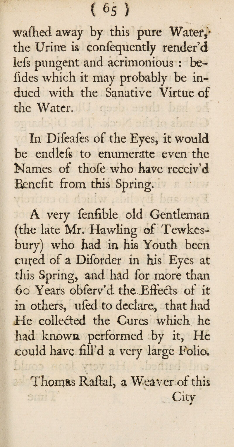 wafhed away by this pure Water,* the Urine is confequently render’d lefs pungent and acrimonious : be- fides which it may probably be in¬ dued with the Sanative Virtue of the Water. In Difeafes of the Eyes, it would be endlef6 to enumerate even the Names of thofe who have receiv’d Benefit from this Spring. A very fenfible old Gentleman (the late Mr. Hawling of Tewkes¬ bury) who had in his Youth been cured of a Dilbrder in his Eyes at this Spring, and had for more than 60 Years obferv’d theHffe&s of it in others, uled to declare, that had He colle&ed the Cures which he had known performed by it, He could have fill’d a very large Folio. Thomas Raftal, a Weaver of this City