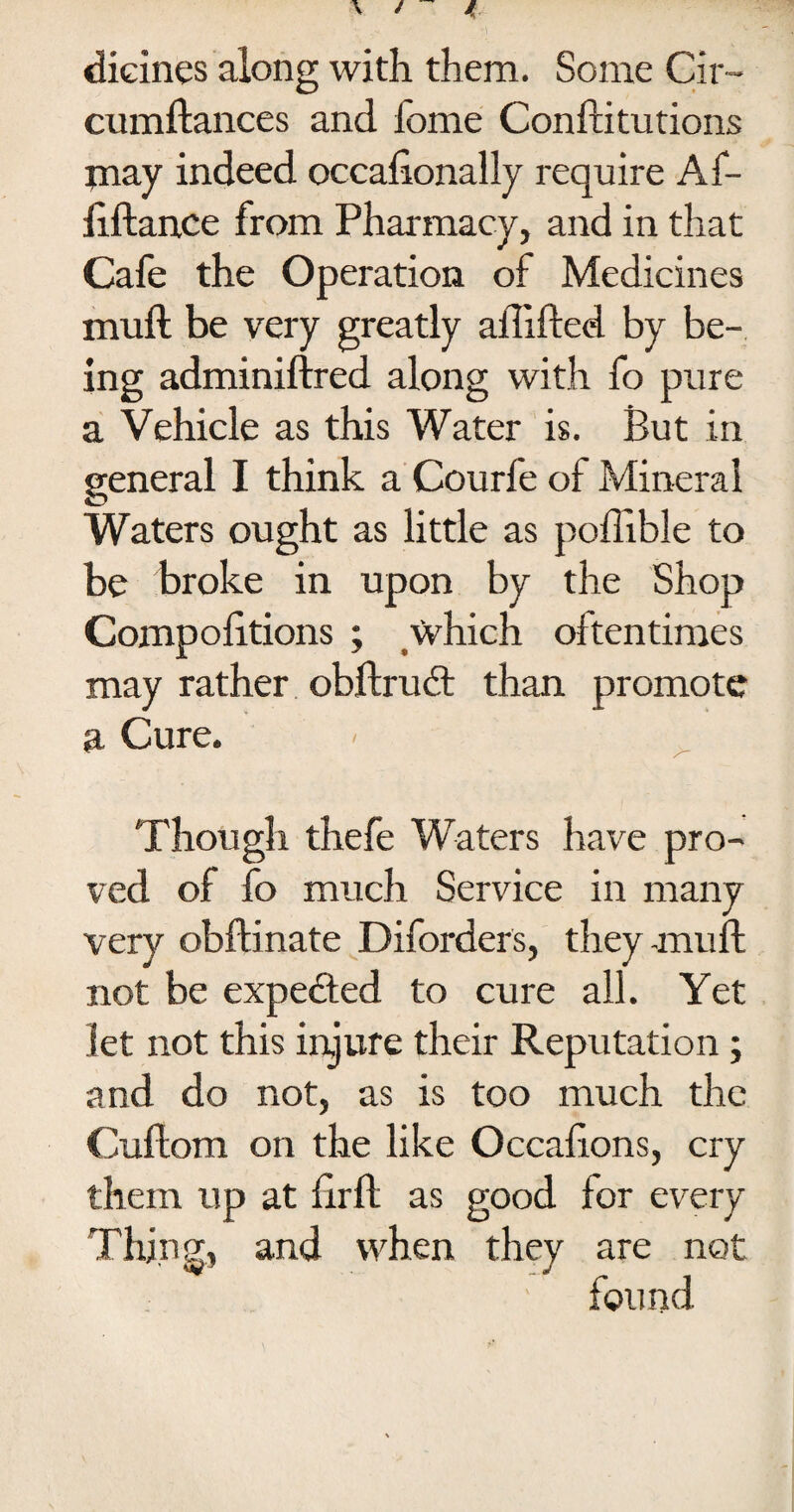 dicines along with them. Some Cir- cumftances and iome Conftitutions may indeed occaftonally require Af- iiftance from Pharmacy, and in that Cafe the Operation of Medicines muft be very greatly aftifted by be¬ ing adminiftred along with fo pure a Vehicle as this Water is. But in general I think a Courfe of Mineral Waters ought as little as poflible to be broke in upon by the Shop Compolitions ; which oftentimes may rather obftrudt than promote a Cure. Though thefe Waters have pro¬ ved of fo much Service in many very obflinate Diforders, they-muft not be expe&ed to cure all. Yet let not this injure their Reputation; and do not, as is too much the Cuftom on the like Occaftons, cry them up at ftrft as good for every and when they are not found Thing,