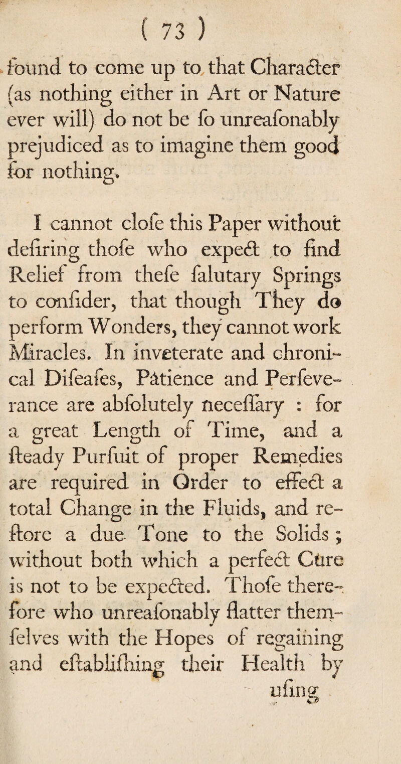 found to come up to that Character (as nothing either in Art or Nature ever will) do not be fo unreafonably prejudiced as to imagine them good for nothing. I cannot clofe this Paper without deliring thofe who expert to find Relief from thefe falutary Springs to confider, that though They do perform Wonders, they cannot work Miracles. In inveterate and chroni¬ cal Difeafes, Patience and Perfeve- rance are ablolutely necefiary : for a great Length of Time, and a Ready Purfuit of proper Remedies are required in Order to effect a total Change in the Fluids, and re- ftore a due Tone to the Solids; without both which a perfect Ctire is not to be expected. Thofe there¬ fore who unreafonably flatter them- felves with the Hopes of regaining and eftablifhing their Health by