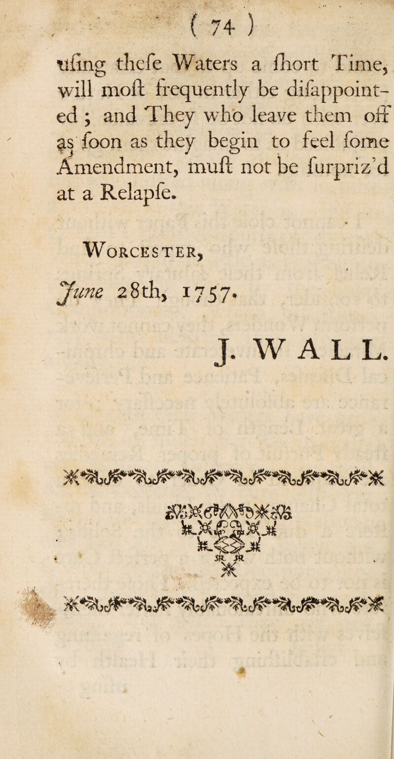 tiling thefe Waters a fhort Time, will moft frequently be difappoint- ed ; and They who leave them off asToon as they begin to feel fome Amendment, muff not be furpriz d at a Relapfe. Worcester, * “June 28th, 1757. J. W A L L. ■*MY \