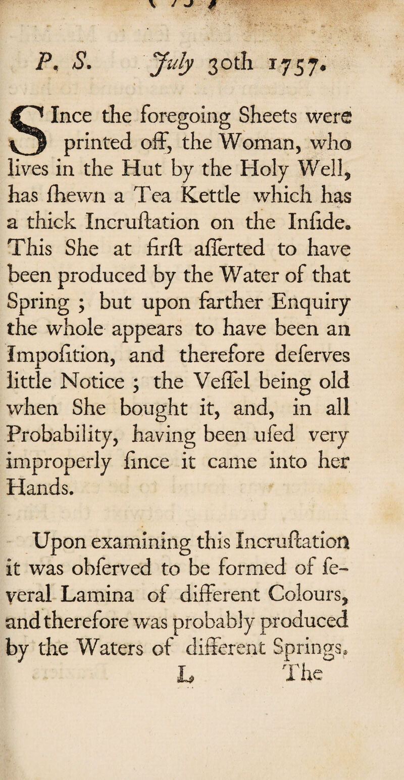 P, S. July 30th 1757. ■ ♦ » Since the foregoing Sheets were printed off, the Woman, who lives in the Hut by the Holy Well, has fhewn a Tea Kettle which has a thick Incruftation on the Infide. This She at firft afierted to have been produced by the Water of that Spring ; but upon farther Enquiry the whole appears to have been an Impofttion, and therefore deferves little Notice 5 the Veffel being old when She bought it, and, in all Probability, having been ufed very improperly fince it came into her Hands. Upon examining this Incruftation it was obferved to be formed of fe- veral Lamina of different Colours, and therefore was probably produced by the Waters of different Springs, L The