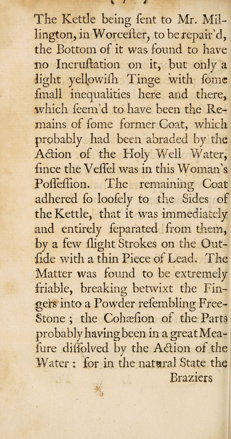 The Kettle being fent to Mr. Mil¬ lington, in Worcefter, to be repair’d, the Bottom of it was. found to have no Incruftation on it, but only a light yellowifh Tinge with fome fmall inequalities here and there, which feem’d to have been the Re¬ mains of fome former Coat, which probably had been abraded by the Adtion of the Holy Well Water, lince the Veflel was in this Woman’s Pofleflion. The remaining Coat adhered fo loofely to the Sides of the Kettle, that it was immediately and entirely feparated from them, by a few flight Strokes on the Out- ilde with a thin Piece of Lead. The Matter was found to be extremely friable, breaking betwixt the Fin¬ gers into a Powder refembling Free- Stone ; the Cohaeflon of the Parts probably having been in a great Mea¬ sure diffolved by the Adi on of the Water : for in the natural State the Braziers