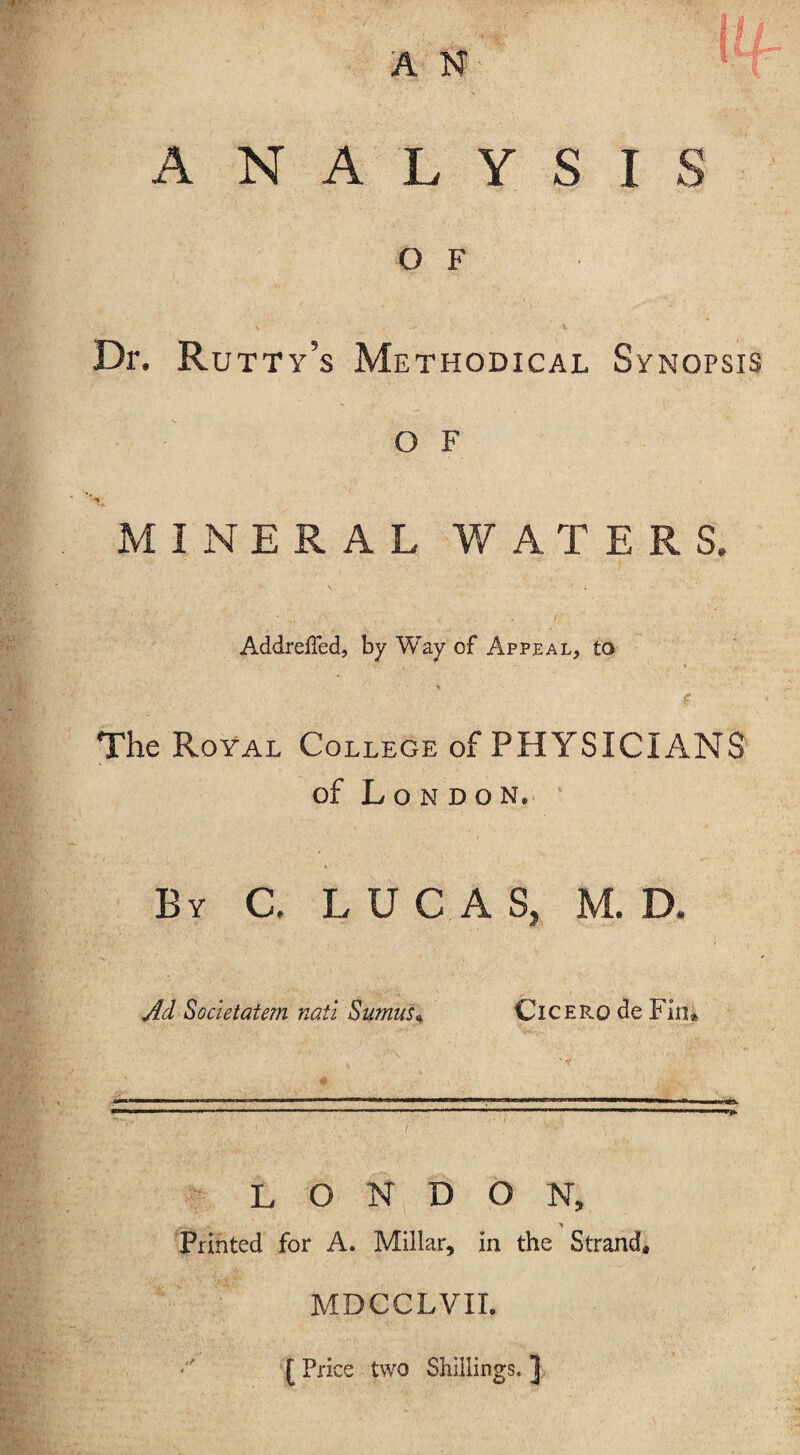 A N ANALYSIS O F Dr. Rutty’s Methodical Synopsis o F MINERAL WATERS. Addreffed, by Way of Appeal, to * The Royal College of PHYSICIANS of London. By C, LUCA S, M. D. Ad Societatem nati Sumus« Cicero de Fin* ■»■■■■■■•«■ ■ 11 m Mill ■ '.—1 I ■ ■■■ II. —11 1 ■ '  ------'-... ..« ....mmmwmm* LONDON, Printed for A. Millar, in the Strand* MDCCLVII. * [ Price two Shillings. ]