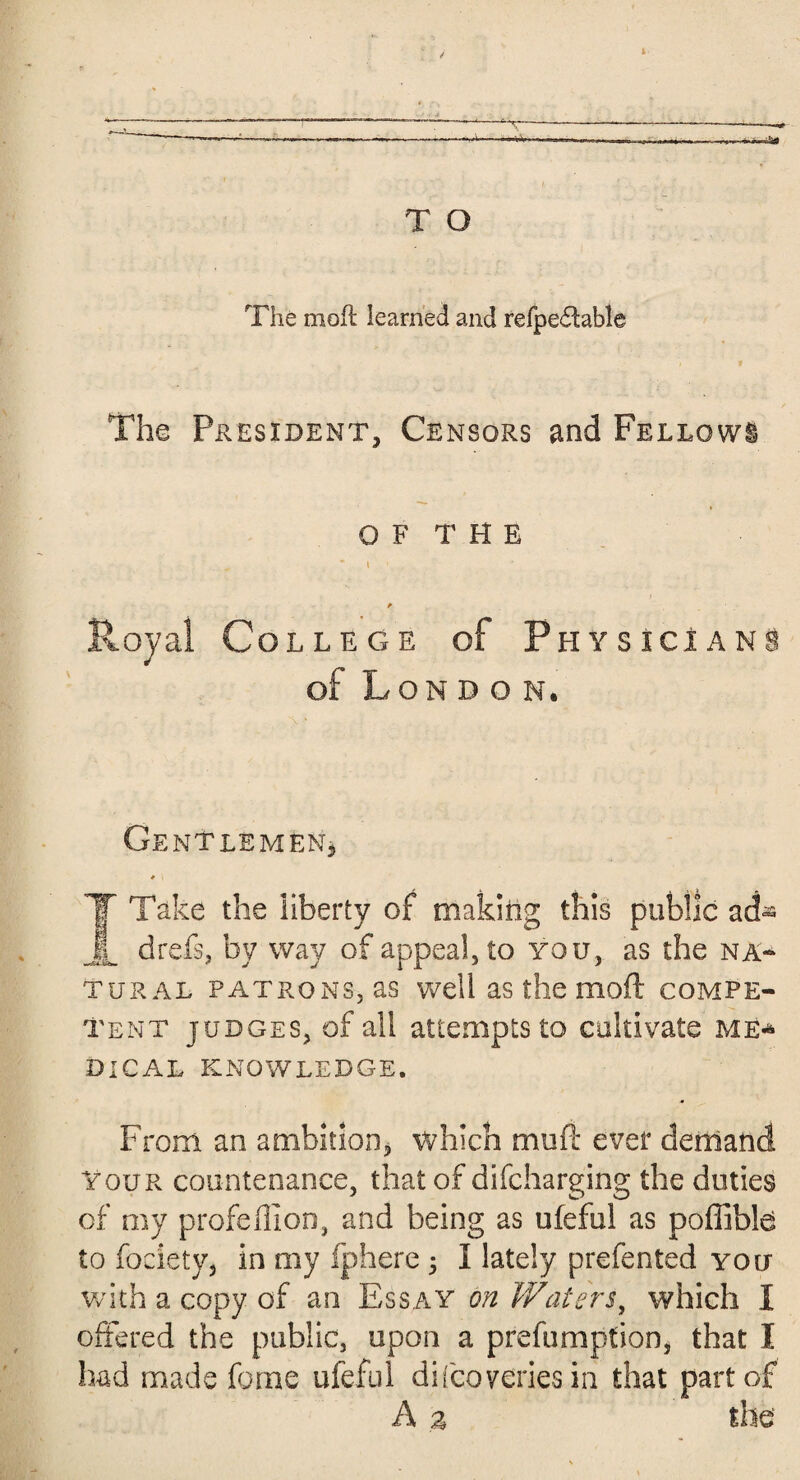 T O The mofl learned and refpeftable The President, Censors and Fellows OF THE „ * i * Royal College of Physicians of Lon d o n. Gentlemen, r \ T Take the liberty of making this public ad- jL drefs, by way of appeal, to you, as the na¬ tural patrons, as well as the mod compe¬ tent judges, of all attempts to cultivate me* DICAL KNOWLEDGE. From an ambition, which muft ever demand You r countenance, that of difcharging the duties of my profdlion, and being as ufeful as poffible to fociety, in my fphere ; I lately prefented you with a copy of an Essay on Waters, which I offered the public, upon a prefumption, that I had made fame ufeful discoveries in that part of A 3 the