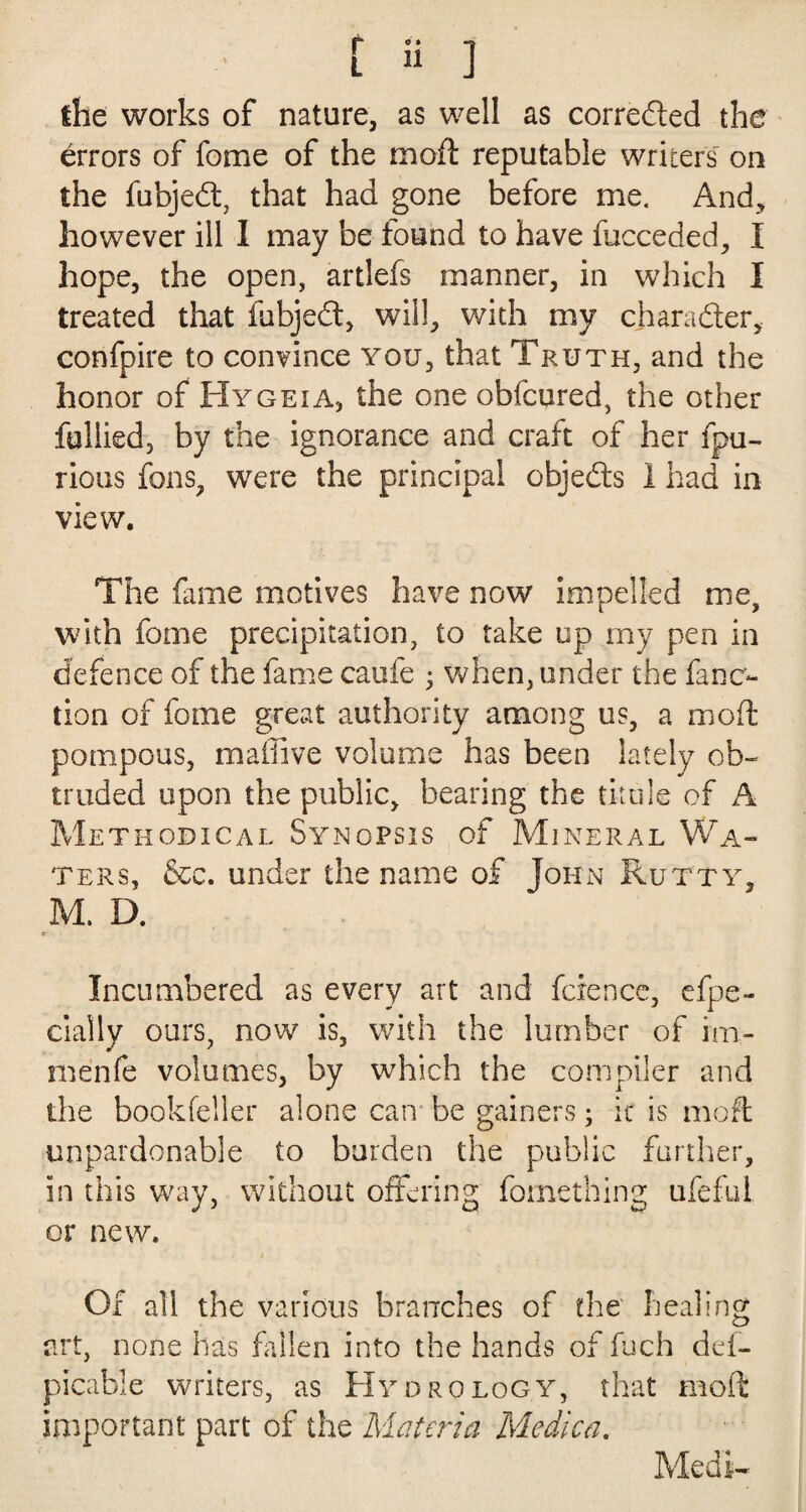 [ « ] the works of nature, as well as corrected the errors of fame of the mod reputable writers on the fubjed, that had gone before me. And, however ill 1 may be found to have fucceded, I hope, the open, artlefs manner, in which I treated that fubjed, will, with my charader, confpire to convince you, that Truth, and the honor of Hygeia, the one obfcured, the other fullied, by the ignorance and craft of her fpu- rious fans, were the principal objeds 1 had in view. The fame motives have now impelled me, with fome precipitation, to take up my pen in defence of the fame caufe 3 when, under the fane- tion of fome great authority among us, a mod pompous, maihve volume has been lately ob¬ truded upon the public, bearing the titule of A Methodical Synopsis of Mineral Wa¬ ters, &c. under the name of John Rutty, M. D. e- Incumbered as every art and fcrence, efpe- ciaily ours, now is, with the lumber of im- menfe volumes, by which the compiler and the bookfeiler alone can be gainers; it is mod unpardonable to burden the public further, in this way, without offering fomething ufeful or new. Of all the various branches of the healing art, none has fallen into the hands of fuch dei- picable writers, as Hydrology, that mod important part of the Materia Medica. Medi-