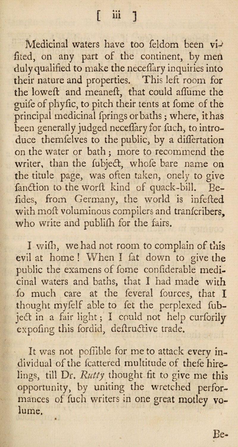 Medicinal waters have too feldom been vD filed, on any part of the continent, by men duly qualified to make the neceflary inquiries into their nature and properties. This left room for the lowed: and meaneft, that could affume the guife of phyfic, to pitch their tents at fome of the principal medicinal fprings or baths; where, it has been generally judged neceflary for fach, to intro¬ duce themfelves to the public, by a diflertation on the water or bath ; more to recommend the writer, than the fubjed, whole bare name on the titule page, was often taken, onely to give fandion to the word kind of quack-bill. Be- fides, from Germany, the world is infefted with moft voluminous compilers and tranfcribers, who write and publilh for the fairs. 1 wifh, we had not room to complain of this evil at home ! When I fat down to give the public the examens of fome conflderable medi¬ cinal waters and baths, that I had made with fo much care at the feveral fources, that I thought myfelf able to fet the perplexed fub¬ jed in a fair light; 1 could not help curforily expoflng this fordid, deflrudive trade. I •* , . It was not pofilble for me to attack every in¬ dividual of the fcattered multitude of thefe hire¬ lings, till Dr. Rutty thought fit to give me this opportunity, by uniting the wretched perfor¬ mances of fuch writers in one great motley vo¬ lume. Be-