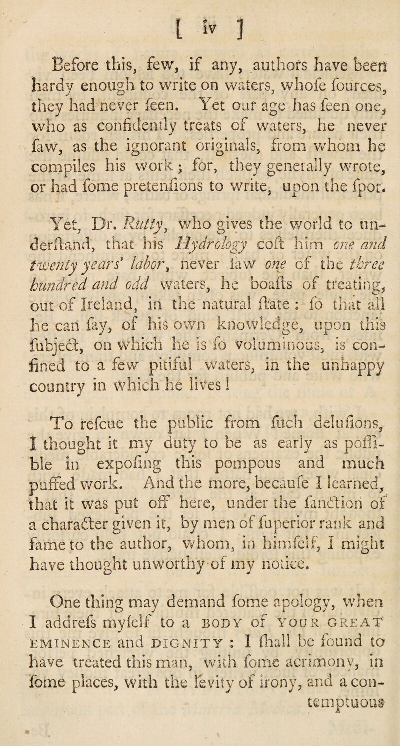 Before this, few, if any, authors have been hardy enough to write on waters, whofe fources, they had never feen. Yet our age has feen one, who as confidently treats of waters, he never faw, as the ignorant originals, from whom he compiles his work • for, they generally wrote, or had foine pretenfions to write, upon the fpot- Yet, Dr* Rutty, who gives the world to un¬ derhand, that his Hydrology coft him one and twenty years' labor, never law one of the three hundred and odd waters, he boafts of treating;, out of Ireland, in the natural (late : fo that all he can fay, of his own knowledge, upon this fubjed, on which he is fo voluminous, is con¬ fined to a few pitiful waters, in the unhappy country in which he lives! To refcue the public from filch delta fions, I thought it my duty to be as early as poffi- ble in expofing this pompous and much puffed work. And the more, becaufe I learned, that it was put oft here, under the fandiori of a character given it, by men of fuperior rank and fame to the author, whom, in himfeif, I might have thought unworthy of my notice. One thing may demand feme apology, when I add refs myfelf to a body of your great eminence and dignity : I (hall be found to have treated this man, with fome acrimony, in foine places, with the levity of irony, and a con¬ temptuous