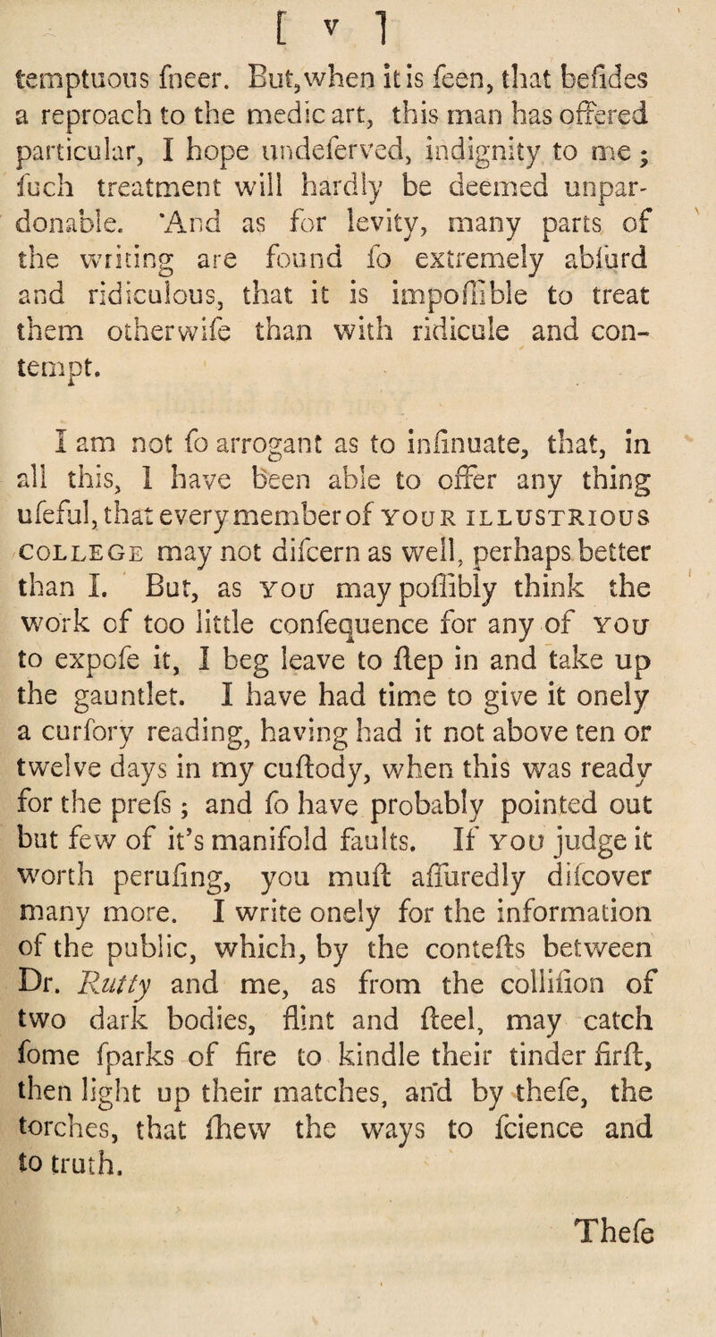 [ * 1 temptuous fneer. But, when it is feen, that befides a reproach to the medic art, this man has offered particular, I hope undeferved, indignity to me; loch treatment will hardly be deemed unpar¬ donable. ‘And as for levity, many parts of the writing are found fo extremely abfurd and ridiculous, that it is impoffible to treat them otherwife than with ridicule and con¬ tempt. I am not fo arrogant as to infinuate, that, in all this, 1 have been able to offer any thing ufeful, that every member of your illustrious college may not difcernas well, perhaps better than I. But, as you maypofiibly think the work of too little confequence for any of you to expofe it, I beg leave to flep in and take up the gauntlet. I have had time to give it onely a curfory reading, having had it not above ten or twelve days in my cuftody, when this was ready for the prefs; and fo have probably pointed out but few of it’s manifold faults. If you judge it worth perufing, you muff affuredly difcover many more. I write onely for the information of the public, which, by the contefts between Dr. Rutty and me, as from the colliiion of two dark bodies, flint and fteel, may catch fome fparks of fire to kindle their tinder firft, then light up their matches, and by thefe, the torches, that fhew the ways to fcience and to truth. Thefe