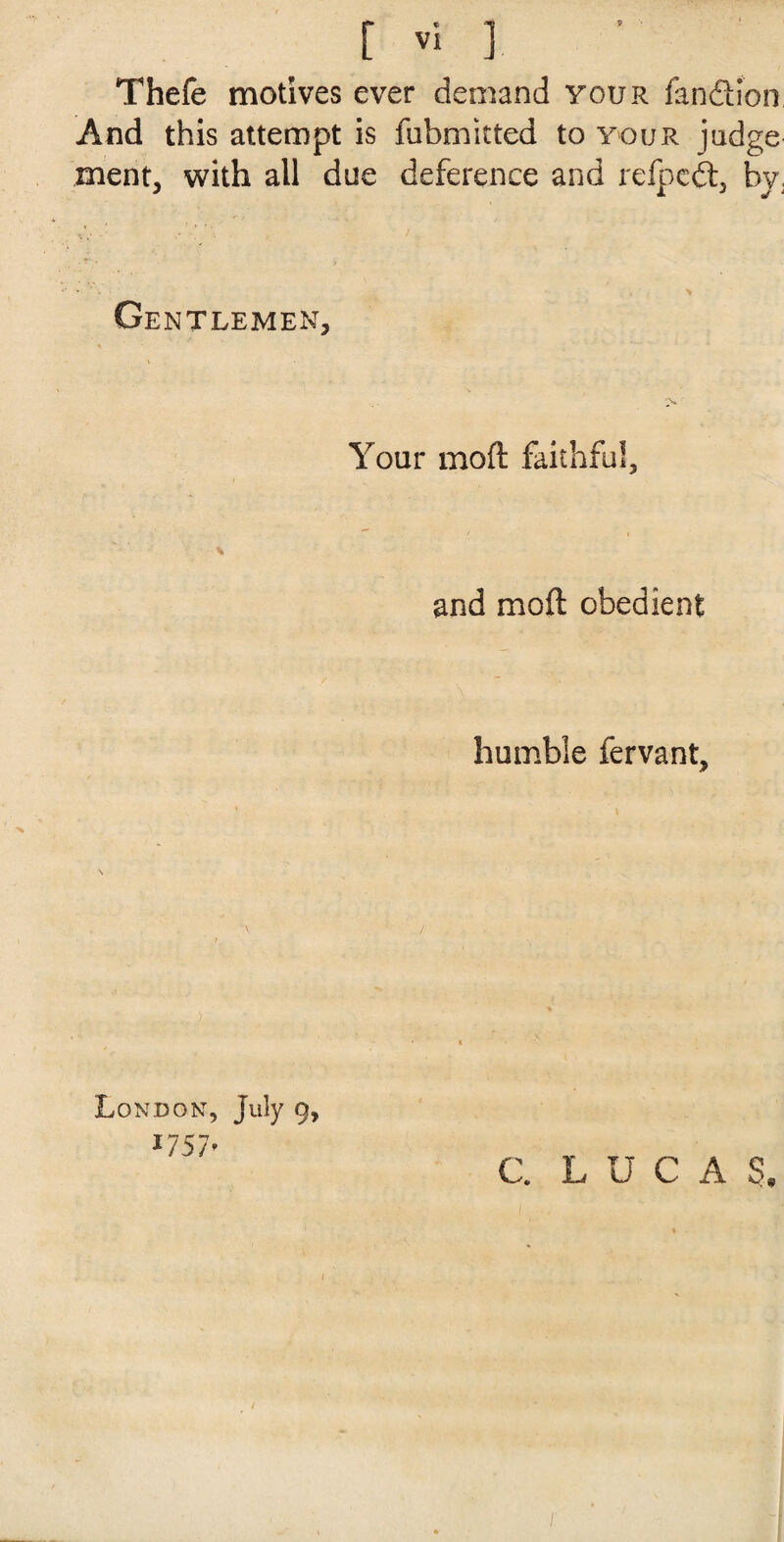 Thefe motives ever demand your fandion And this attempt is fubmitted to your judge ment, with all due deference and refped, by. Gentlemen, Your mod faithful, % and mod obedient humble fervant. London, July 9, *757* ' C. LUC A S.