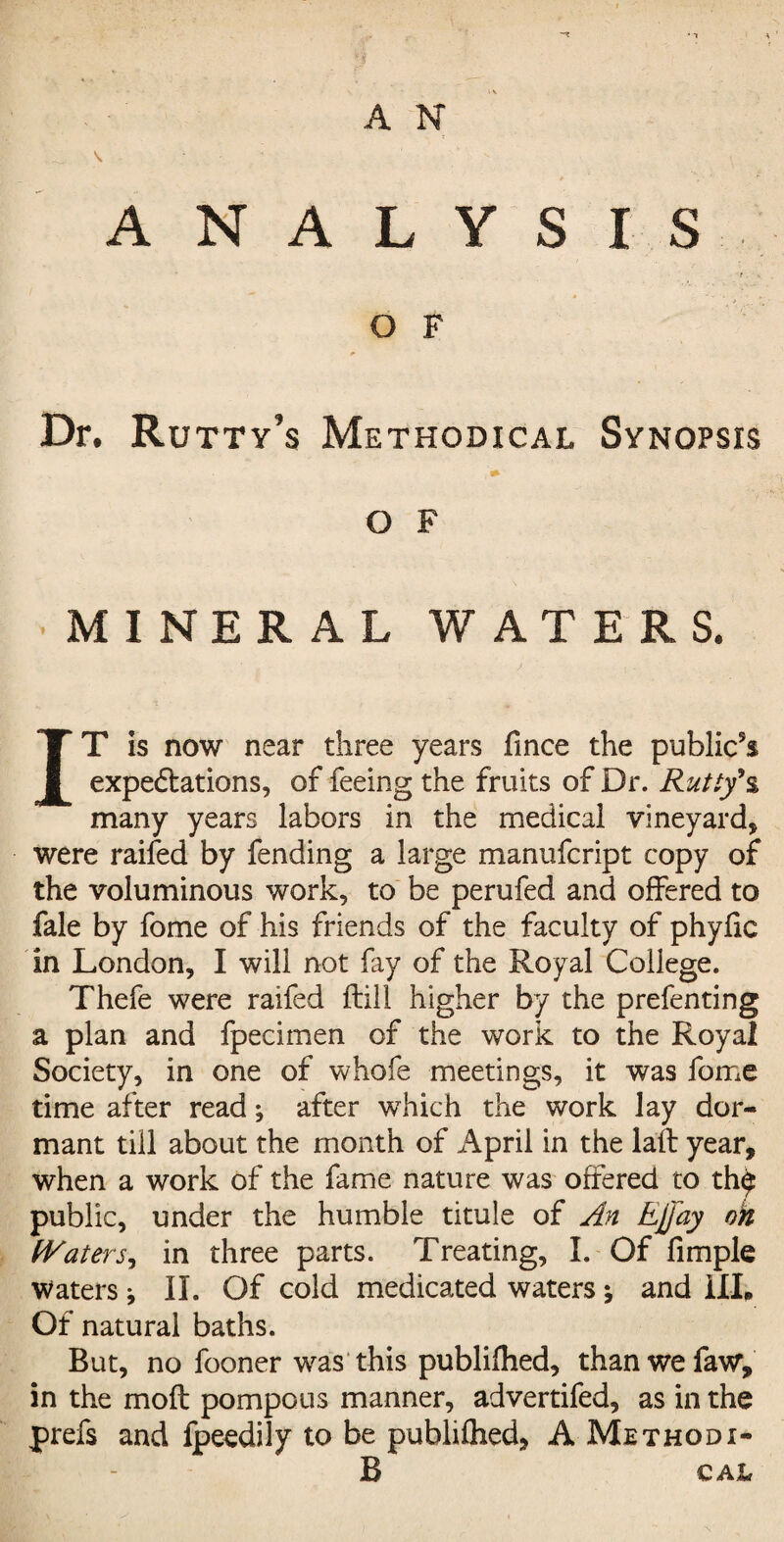 A N ANALYSIS t . \ O F Dr. Rutty’s Methodical Synopsis O F MINERAL WATERS. IT is now near three years fince the public5* expectations, of feeing the fruits of Dr. Rutty*$ many years labors in the medical vineyard, were raifed by fending a large manufcript copy of the voluminous work, to be perufed and offered to fale by fome of his friends of the faculty of phyfic in London, I will not fay of the Royal College. Thefe were raifed ftill higher by the prefenting a plan and fpecimen of the work to the Royal Society, in one of whofe meetings, it was fome time after read; after which the work lay dor¬ mant till about the month of April in the la'ft year, when a work of the fame nature was offered to th$ public, under the humble titule of An Ejjay oh Waters,, in three parts. Treating, I. Of Ample Waters * II. Of cold medicated waters j and III. Of natural baths. But, no fooner was this publifhed, thanwefaw, in the moil pompous manner, advertifed, as in the prefs and fpeedily to be publifhed, A Methodi- B CAItf