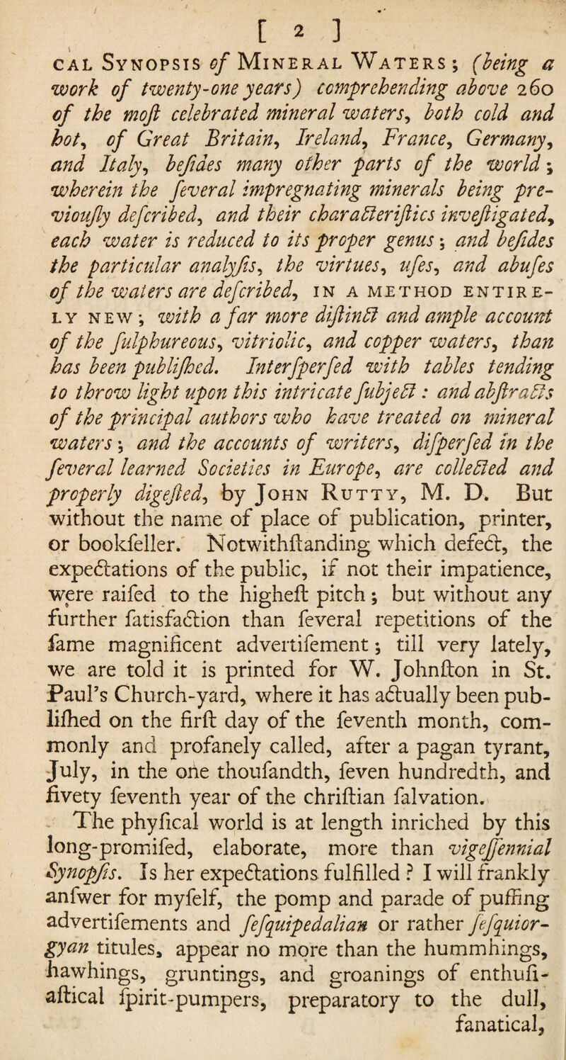 cal Synopsis of Mineral Waters ; (being a work of twenty-one years) comprehending above 260 of the mofi celebrated mineral waters, both cold and hot, of Great Britain, Ireland, France, Germany, and Italy, befiaes many other parts of the world; wherein the feveral impregnating minerals being pre- vionfly defcribed, /ter char after iftics inveftigated, each water is reduced to its proper genus \ and befides the particular analyfis, the virtues, ufes, <2/7^ abufes of the waters are defcribed, in a met hod entire¬ ly new; with a far more diftinft a?id ample account of the fulphureous, vitriolic, copper waters, has been publifhcd. Interfperfed with tables tending to throw light upon this intricate fubjeft : and abftrafts of the principal authors who have treated on mineral waters \ and the accounts of writers, difperfed In the fever al learned Societies in Europe, are collefted and properly digejled, by John Rutty, M. D. But without the name of place of publication, printer, or bookfeller. Notwithflanding which defect, the expectations of the public, if not their impatience, were raifed to the higheft pitch ; but without any further fatisfaction than feveral repetitions of the fame magnificent adveitifement; till very lately, we are told it is printed for W. Johnfton in St. Paul’s Church-yard, where it has actually been pub- liffied on the firft day of the feventh month, com¬ monly and profanely called, after a pagan tyrant, July, in the one thoufandth, feven hundredth, and fivety feventh year of the chriftian falvation. The phyfical world is at length inriched by this long-promifed, elaborate, more than vigejfennial Synopfis. Is her expectations fulfilled ? I will frankly anfwer for myfelf, the pomp and parade of puffing advertifements and fefquipedalian or rather fefquior- gyan titules, appear no more than the hummhings, hawhings, gruntings, and groanings of enthufi- aftical fpirit-pumpers, preparatory to the dull, fanatical,