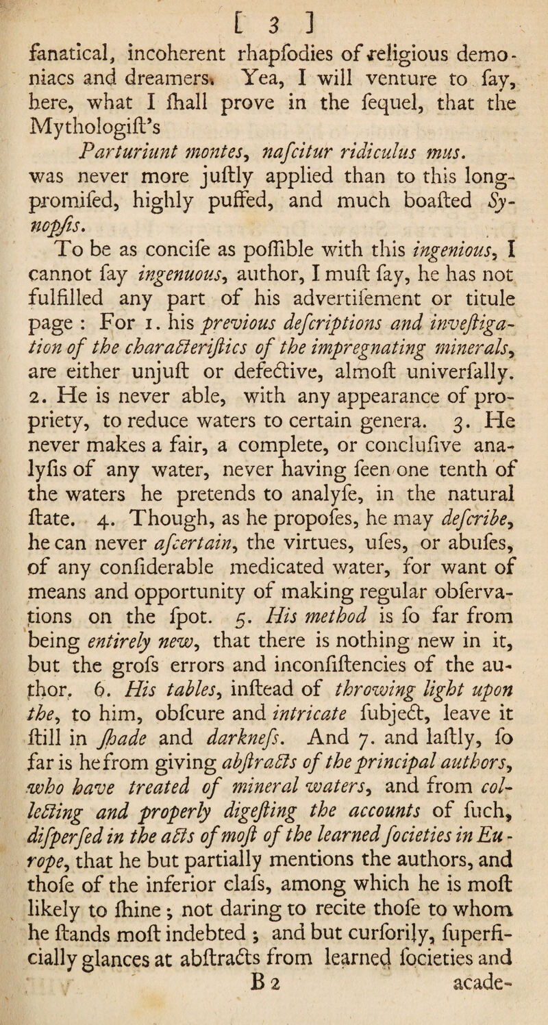 fanatical, incoherent rhapfodies of religious demo* niacs and dreamers* Yea, I will venture to fay, here, what I fhall prove in the fequel, that the Mythologift’s Parturiunt mantes, nafcitur ridiculus mus. was never more juftly applied than to this long- promifed, highly puffed, and much boafted Sy- nopfis. To be as concife as poffible with this ingenious, I cannot fay ingenuous, author, I mufl fay, he has not fulfilled any part of his advertifement or titule page : For i. his previous defcrip lions and inveftiga- lion of the charadleriftics of the impregnating minerals, are either unjuft or defe&ive, almoft univerfally. 2. He is never able, with any appearance of pro¬ priety, to reduce waters to certain genera. 3. He never makes a fair, a complete, or conclufive ana- lyfis of any water, never having feen-one tenth of the waters he pretends to analyfe, in the natural ftate. 4. Though, as he propofes, he may defcrihe, he can never afcertain, the virtues, ufes, or abufes, of any confiderable medicated water, for want of means and opportunity of making regular obferva- tions on the fpot. 5. His method is fo far from being entirely new, that there is nothing new in it, but the grofs errors and inconfiftencies of the au¬ thor. 6. His tables, inftead of throwing light upon the, to him, obfcure and intricate fubjedt, leave it ftill in Jhade and darknefs. And 7. and lafbly, fo far is he from giving abftradls of the principal authors, who have treated of mineral waters, and from col¬ lecting and properly digefting the accounts of fuch, difperfed in the adls ofmoft of the learned focieties in Eu - rope, that he but partially mentions the authors, and thofe of the inferior clafs, among which he is moft likely to fhine *, not daring to recite thofe to whom he Hands moft indebted ; and but curforily, fuperfi- cially glances at abftra&s from learned focieties and B 2 acade-