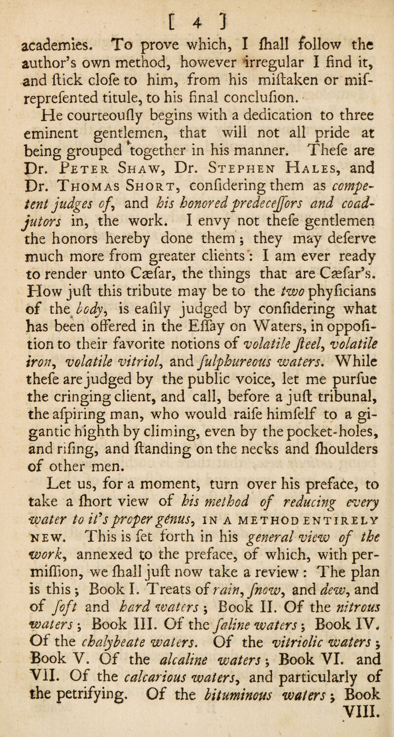 academies. To prove which, I fhall follow the author’s own method, however irregular I find it, and flick clofe to him, from his miflaken or mif- reprefented titule, to his final conclufion. He courteoufly begins with a dedication to three eminent gentlemen, that will not all pride at being grouped together in his manner. Thefe are Dr. Peter Shaw, Dr. Stephen Hales, and Dr. Thomas Short, confidering them as compe¬ tent judges of, and his honored predecejfors and coad¬ jutors in, the work* I envy not thefe gentlemen the honors hereby done them; they may deferve much more from greater clients : I am ever ready to render unto Caefar, the things that are Csefar’s. How juft this tribute may be to the two phyficians of the body, is eafily judged by confidering what has been offered in the Effay on Waters, inoppofi- tion to their favorite notions of volatile fieel, volatile iron, volatile vitriol, and fulphureous waters. While thefe are judged by the public voice, let me purfue the cringing client, and call, before a juft tribunal, theafpiring man, who would raife himfelf to a gi¬ gantic highth by climing, even by the pocket-holes, and rifing, and {landing on the necks and fhoulders of other men. Let us, for a moment, turn over his preface, to take a fhort view of his method of reducing every water to ids proper genus, in a method entirely new. This is fet forth in his general view of the work, annexed to the preface, of which, with per- miftion, we fhall juft now take a review : The plan is this; Book I. Treats of rain, fnow, and dew, and of foft and hard waters ; Book II. Of the nitrous waters ; Book III. Of the faline waters; Book IV. Of the chalybeate waters. Of the vitriolic waters ; Book V. Of the alcaline waters; Book VI. and VII. Of the calcarious waters, and particularly of the petrifying. Of the bituminous waters j Book VIII.