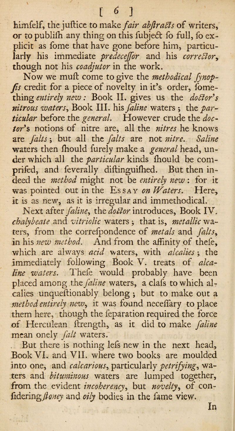 himfelf, the juftice to make fair abjlradls of writers, or to publifh any thing on this fubjedt fo full, fo ex¬ plicit as fome that have gone before him, particu¬ larly his immediate predecejfor and his corredlory though not his coadjutor in the work. Now we mu ft come to give the methodical fynop- Jis credit for a piece of novelty in it’s order, fome- thing entirely new: Book II. gives us the doctor's nitrous waters, Book III. his faline waters ; xht par- ticular before the general. However crude the doc¬ tor's notions of nitre are, all the nitres he knows are falts y but all the falts are not nitre. Saline waters then fhould furely make a general head, un¬ der which all the particular kinds fhould be com- prifed, and feverally diftinguifhed. But then in¬ deed the method might not be entirely new: for it was pointed out in the Essay on Waters. Here, it is as new, as it is irregular and immethodical. Next after /'aline, the do£1 or introduces, Book IV. chalybeate and vitriolic waters y that is, metallic wa¬ ters, from the correfpondence of metals and faltsy in his new method. And from the affinity of thefe, which are always acid waters, with alcalies; the immediately following Book V. treats of alca- line waters. Thefe wrould probably have been placed among the faline waters, a clafs to which al- calies unqueftionably belong *, but to make out a method entirely new, it was found neceffary to place them here, though the feparation required the force of Herculean ftrength, as it did to make faline mean onely fait waters. , But there is nothing lefs new in the next head. Book VI. and VII. where two books are moulded Into one, and calcariousy particularly petrifying, wa¬ ters and bituminous waters are lumped together, from the evident incoherencyy but novelty, of con- fidering/^;/^ and oily bodies in the fame view. In