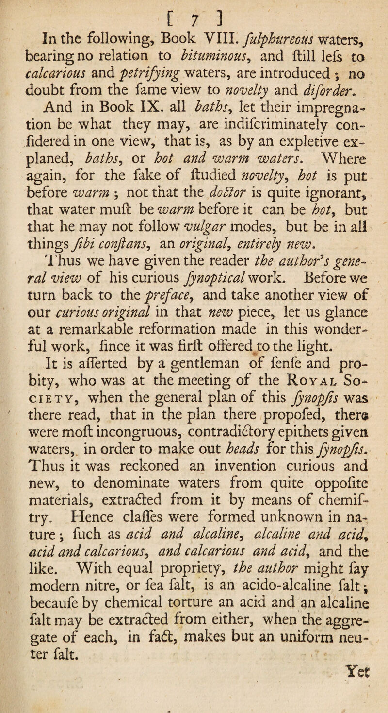 In the following. Book VIII. fulphureous waters, bearing no relation to bituminous, and ftill lefs to calcarious and petrifying waters, are introduced ; no doubt from the fame view to novelty and diforder. And in Book IX. all baths, let their impregna¬ tion be what they may, are indifcriminately con- fidered in one view, that is, as by an expletive ex- planed, bathsi or hot and warm waters. Where again, for the fake of ftudied novelty, hot is put before warm ; not that the doff or is quite ignorant, that water mult be warm before it can be hot, but that he may not follow vulgar modes, but be in all things fibi conjlans, an original, entirely new. Thus we have given the reader the author's gene¬ ral view of his curious fynoptical work. Before we turn back to the preface, and take another view of our curious original in that new piece, let us glance at a remarkable reformation made in this wonder¬ ful work, fince it was firft offeredto the light. It is afferted by a gentleman of fenfe and pro¬ bity, who was at the meeting of the Royal So¬ ciety, when the general plan of this fynopjis was there read, that in the plan there propofed, there were molt incongruous, contradictory epithets given waters,, in order to make out heads for this fynopjis. Thus it was reckoned an invention curious and new, to denominate waters from quite oppofite materials, extracted from it by means of chemif- try. Hence dalles were formed unknown in na¬ ture *, fuch as acid and alcaline, alcaline and acid\ acid and calcarious, and calcarious and acid, and the like. With equal propriety, the author might fay modem nitre, or fea fait, is an acido-alcaline fait ^ becaufe by chemical torture an acid and an alcaline fait may be extracted from either, when the aggre¬ gate of each, in faCt, makes but an uniform neu¬ ter fait. Yet