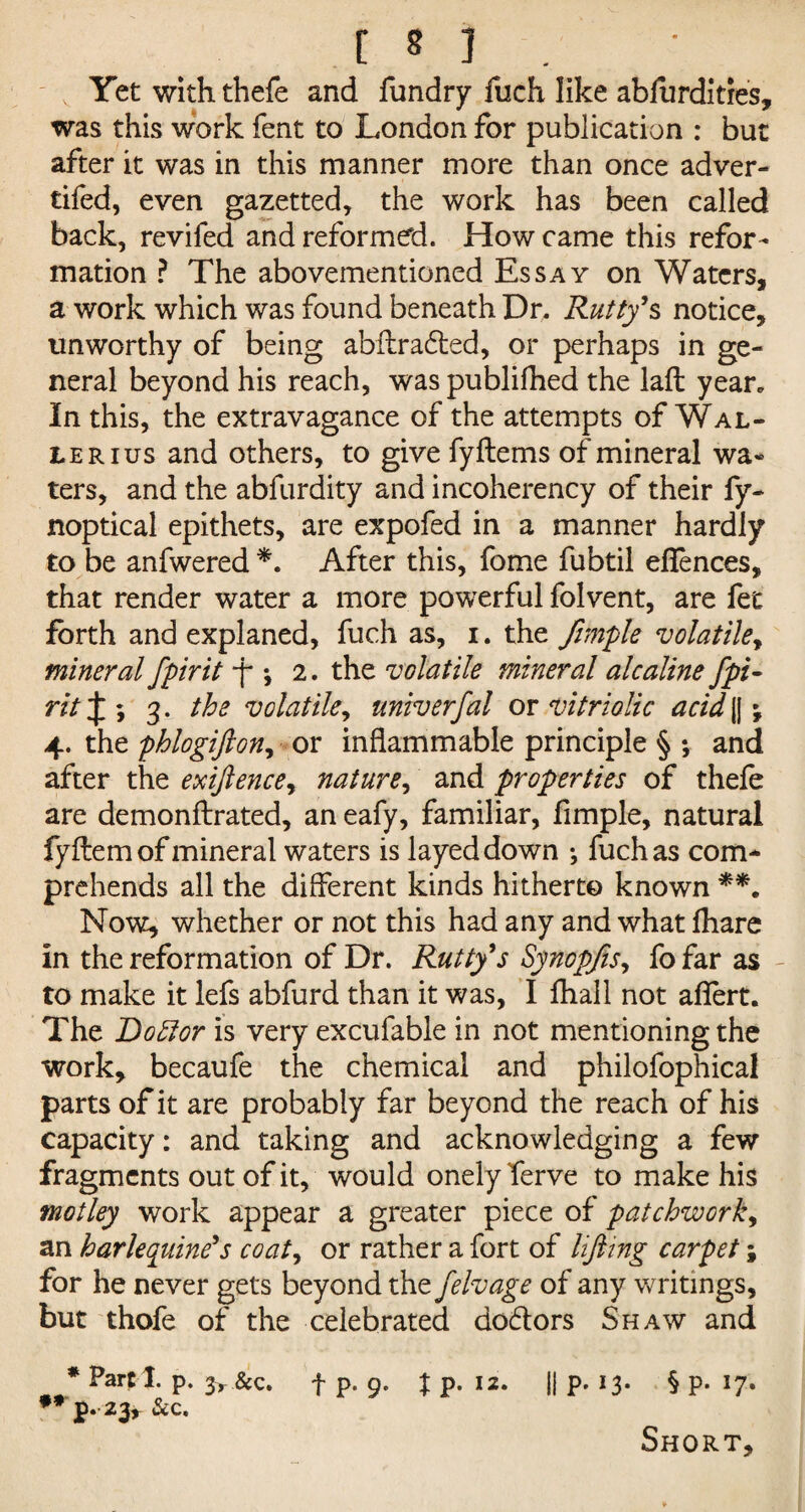 Yet with thefe and fundry fuch like ablurdities, was this work fent to London for publication : but after it was in this manner more than once adver- tifed, even gazetted, the work has been called back, revifed and reformed. How came this refor¬ mation ? The abovementioned Essay on Waters, a work which was found beneath Dr. Rutty’s notice, unworthy of being abftraded, or perhaps in ge¬ neral beyond his reach, was publifhed the laft year. In this, the extravagance of the attempts of Wal¬ ler ius and others, to give fyftems of mineral wa« ters, and the abfurdity and incoherency of their fy- noptical epithets, are expofed in a manner hardly to be anfwered *. After this, fome fubtil eflences, that render water a more powerful folvent, are fet forth and explaned, fuch as, i. the Jimple volatile, mineral fpirit f *, 2. the volatile mineral alcaline fpi¬ rit \\ 3. the volatile, univerfal ox vitriolic acid || \ 4. the phlogifton, or inflammable principle § ; and after the exiftence, nature, and properties of thefe are demonftrated, an eafy, familiar, fimple, natural fyftem of mineral waters is layeddown ; fuch as com¬ prehends all the different kinds hitherto known **. Now, whether or not this had any and what fhare in the reformation of Dr. Rutty’s Synopfis, fo far as to make it lefs abfurd than it was, I fhall not aflert. The Dottor is very excufable in not mentioning the work, becaufe the chemical and philofophical parts of it are probably far beyond the reach of his capacity: and taking and acknowledging a few fragments out of it, would onely ferve to make his motley work appear a greater piece of patchwork, an harlequine’s coat, or rather a fort of lifting carpet; for he never gets beyond the felvage of any v/ritings, but thofe of the celebrated dodors Shaw and * Parti, p. 3> &c fp. 9. Jp. 12. || p. 13- § P- l7* * J?* 23* Short,