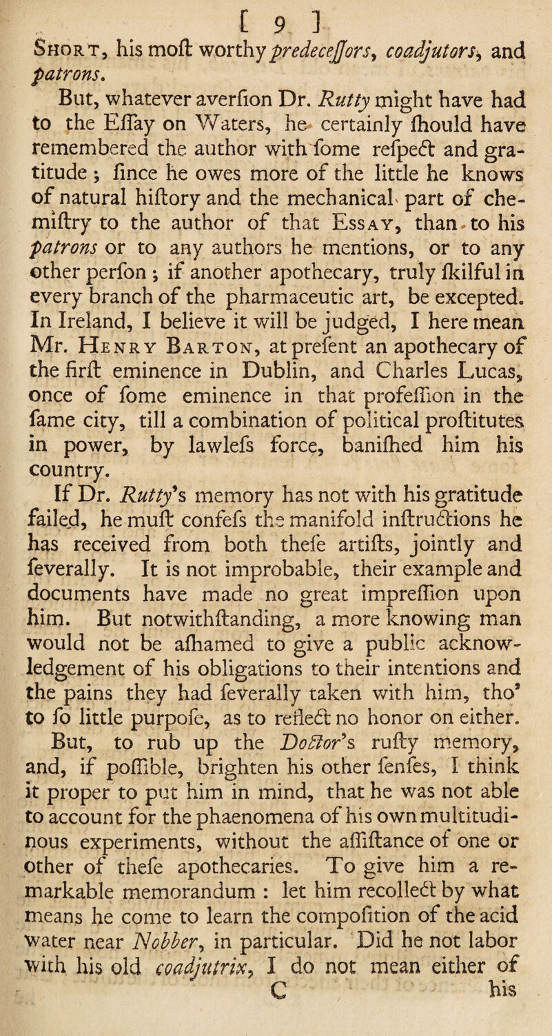 Short, his mofl worthy predeceJJors> coadjutors\ and patrons. But, whatever averfion Dr. Rutty might have had to the Eflay on Waters, he certainly fhould have remembered the author with fome refpedt and gra¬ titude ; fince he owes more of the little he knows of natural hiftory and the mechanicah part of che- miftry to the author of that Essay, than.to his patrons or to any authors he mentions, or to any other perfon ; if another apothecary, truly Ikilful in every branch of the pharmaceutic art, be excepted. In Ireland, I believe it will be judged, I here mean Mr. Henry Barton, atprefent an apothecary of the firft eminence in Dublin, and Charles Lucas, once of fome eminence in that profefiion in the fame city, till a combination of political proflitutes in power, by lawlefs force, banifhed him his country. If Dr. Rutty*s memory has not with his gratitude failed, he muft confefs the manifold inftrudions he has received from both thefe artifts, jointly and feverally. It is not improbable, their example and documents have made no great impreffion upon him. But notwithftanding, a more knowing man would not be alhamed to give a public acknow¬ ledgement of his obligations to their intentions and the pains they had feverally taken with him, tho* to fo little purpofe, as to rerledt no honor on either. But, to rub up the Doctor9s rufty memory, and, if pofhble, brighten his other fenfes, I think it proper to put him in mind, that he was not able to account for the phaenomena of his own multitudi¬ nous experiments, without the afliftance of one or other of thefe apothecaries. To give him a re¬ markable memorandum : let him recolledt by what means he come to learn the compoiition of the acid water near Jobber, in particular. Did he not labor with his old coadjutrix, I do not mean either of C his