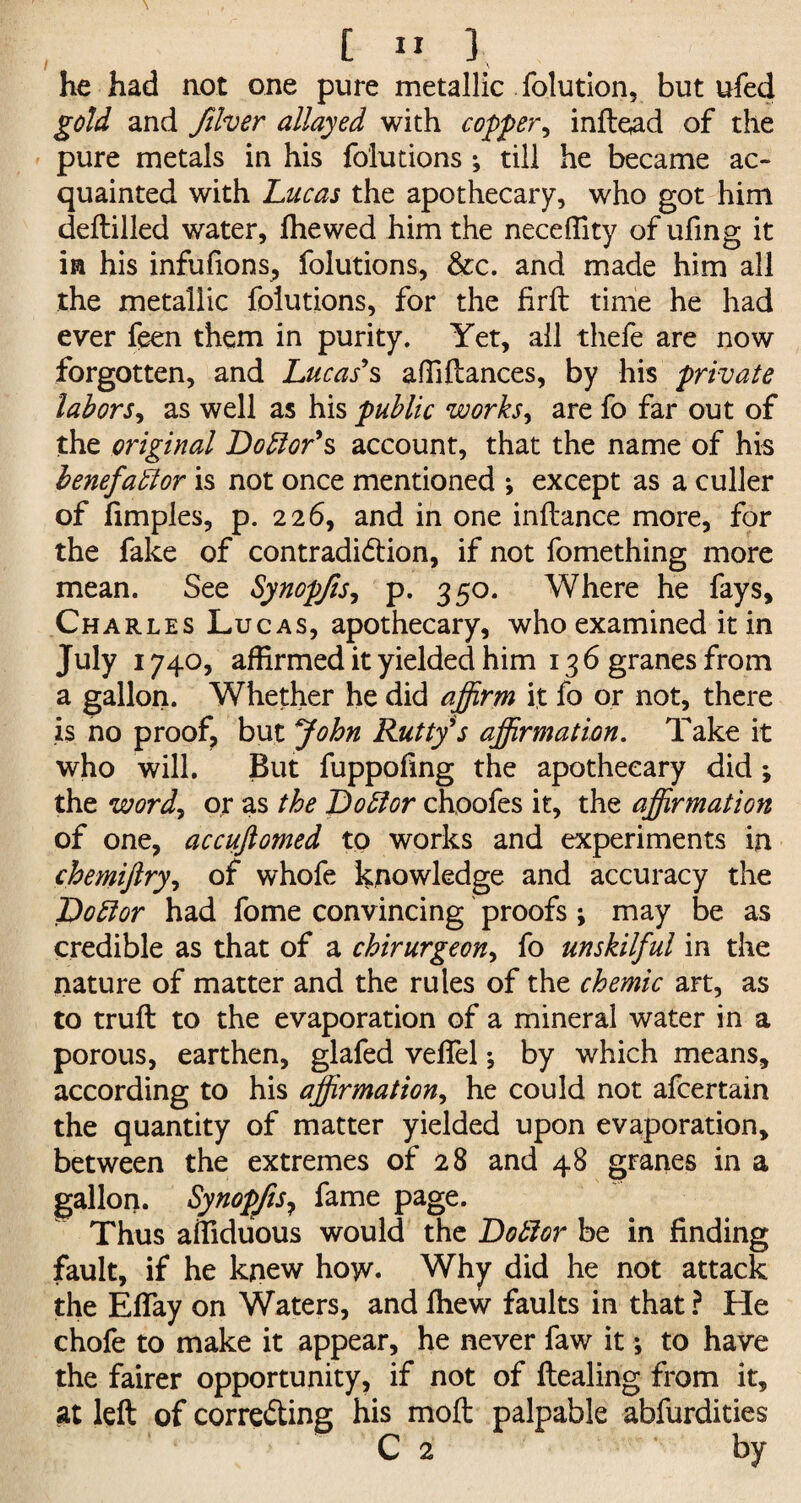 he had not one pure metallic folution, but ufed gold and fiver allayed with copper, infield of the pure metals in his folutions ; till he became ac¬ quainted with Lucas the apothecary, who got him deftilled water, fhewed him the neceffity of ufing it in his infufions, folutions, &c. and made him all the metallic folutions, for the firft time he had ever feen them in purity. Yet, ail thefe are now forgotten, and Lucas's affiftances, by his private labors, as well as his public works, are fo far out of the original Doctor's account, that the name of his benefactor is not once mentioned ; except as a culler of fimples, p. 226, and in one inftance more, for the fake of contradiction, if not fomething more mean. See Synopjis, p. 350. Where he fays, Charles Lucas, apothecary, who examined it in July 1740, affirmed it yielded him 136 granes from a gallon. Whether he did affirm it fo or not, there is no proof, but John Rutty's affirmation. Take it who will. But fuppoilng the apothecary did ; the wordy or as the Dobtor choofes it, the affirmation of one, accuftomed to works and experiments in chemijlryy of whofe knowledge and accuracy the Dobtor had fome convincing proofs ; may be as credible as that of a chirurgeony fo unskilful in the nature of matter and the rules of the chemic art, as to truft to the evaporation of a mineral water in a porous, earthen, glafed veffel; by which means, according to his affirmation, he could not afcertain the quantity of matter yielded upon evaporation, between the extremes of 28 and 48 granes in a gallon. Synopfis? fame page. Thus affiduous would the Dobtor be in finding fault, if he knew how. Why did he not attack the Effay on Waters, andfhew faults in that? He chofe to make it appear, he never faw it; to have the fairer opportunity, if not of ftealing from it, at left of correcting his mod palpable abfurdities