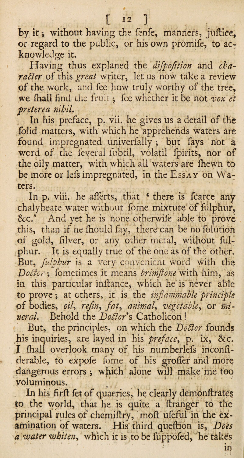 by it; without having the fenfe, manners, juftice, or regard to the public, or his own promife, to ac¬ knowledge it. Having thus explaned the difpofition and cha¬ racter of this great writer, let us now take a review of the work, and fee how truly worthy of the tree, we fhall find the fruit j fee whether it be not vox et preterea nihil. In his preface, p. vii. he gives us a detail of the folid matters, with which he apprehends waters are found impregnated univerfally; but fays not a werd of the feveral fubtil, volatil fpirits, nor of the oily matter, with which all waters are Jfhewn to be more or lefs impregnated, in the Essay on Wa¬ ters. In p. viii. he afierts, that c there is fcarce any chalybeate water without fome mixture of fulphur, &c.’ And yet he is none otherwile able to prove this, than if he fhould fay, there can be no folution of gold, filver, or any other metal, without ful¬ phur. It is equally true of the one as of the other. But, fulphur is a very convenient word with the DoCtor; fometimes it means brimftone with him, as in this particular inilance, which he is never able to prove *, at others, it is the inflammable principle of bodies, oil, refin, fat, animal, vegetable, or mi¬ neral. Behold the Doctor9 s Catholicon ! But, the principles, on which the DoCtcr founds his inquiries, are layed in his preface, p. ix, &c. I fhall overlook many of his numberlefs inconfi- derable, to expofe fome of his grofier and more dangerous errors i which alone will make me too voluminous. 9 In his firft fet of quaeries, he clearly dempnftrates to the world, that he is quite a ftranger to the principal rules of chemiftry, moil ufeful in the ex¬ amination of waters. His third queftion is. Does a water whiten, which it is to be fuppofed, he takes in