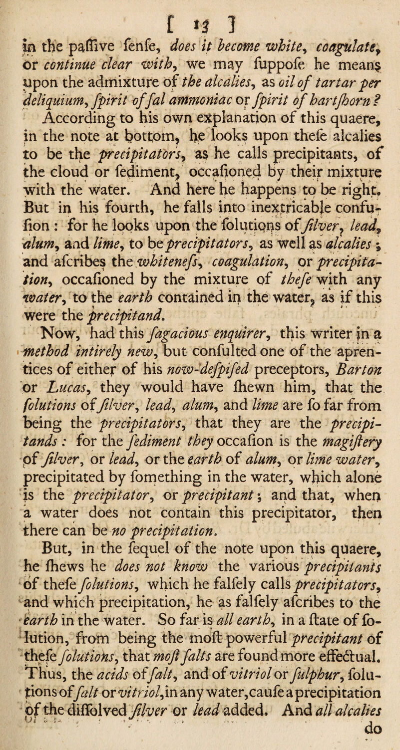 f n J in the pafllve fenfe, does it become white, coagulate, or continue clear with, we may fuppofe he means upon the admixture of the alcalies, as oil of tartar per deliquium, fpirit offal ammoniac or fpirit of hartjhorn ? According to his own explanation of this quaere, in the note at bottom, he looks upon thefe alcalies to be the precipitators, as he calls precipitants, of the cloud or fediment, occafioned by their mixture with the water. And here he happens to be right,, But in his fourth, he falls into inextricable confu- fion : for he looks upon the foliations of fiver, lead, alum, and lime, to bz precipitators, as well as atcalies % and afcribes the whitenefs, coagulation, or precipita¬ tion, occafioned by the mixture of thefe with any •water, to the earth contained iii the water? as if this were the precipitand. Now, had this fagacious enquirer, this writer in a method intirely new, but confulted one of the apren- tices of either of his now-defpifed preceptors. Barton or Lucas, they would have fhewn him, that the folutions offiver, lead, alum, and lime are fo far from being the precipitators, that they are the precipi- tands : for the fediment they occafion is the magiftery pf fiver, or lead, or the earth of alum, ox lime water, precipitated by fomething in the water, which alone is the precipitator, or precipitant; and that, when a water does not contain this precipitator, then there can be no precipitation. But, in the fequel of the note upon this quaere, he fhews he does not know the various precipitants of thefe folutions, which he falfely calls precipitators, and which precipitation, he as falfely afcribes to the earth in the water. So far is all earth, in a flare of fo- lution, from being the mofl powerful precipitant of thefe folutions, that mofl falts are found more effe&ual. Thus, the acids of [alt, and of vitriol or fulphur, folu¬ tions offait ox vitriol^ any water,caufe a precipitation of the diffolved fiver or lead added. And all alcalies