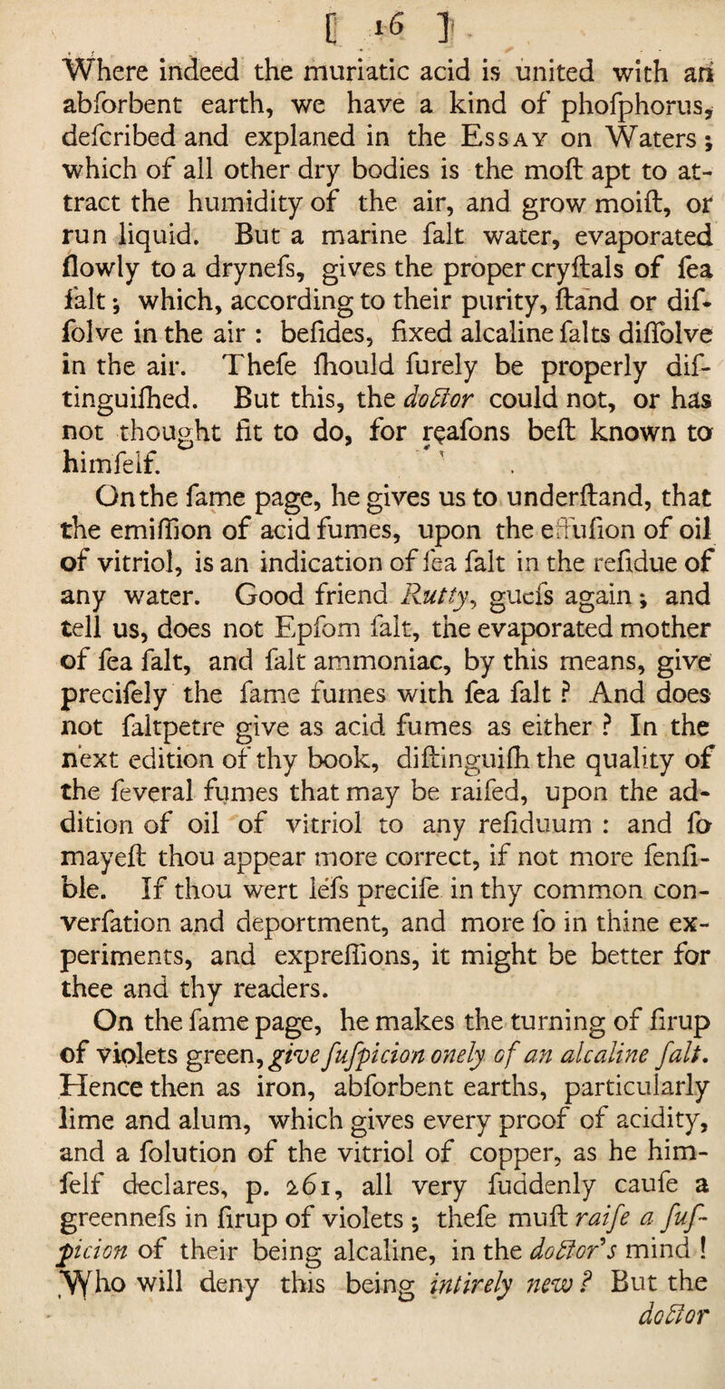 0 *6 I. Where indeed the muriatic acid is united with ari abforbent earth, we have a kind of phofphorus, defcribed and explaned in the Essay on Waters; which of ail other dry bodies is the moil apt to at¬ tract the humidity of the air, and grow moift, or run liquid. But a marine fait water, evaporated flowly to a drynefs, gives the proper cryftals of fea fait; which, according to their purity, ftand or dif- folve in the air : befides, fixed alcaline falts diffolve in the air. Thefe fhould furely be properly dif- tinguifhed. But this, the doctor could not, or has not thought fit to do, for r^afons belt known to himfelf. On the fame page, he gives us to underftand, that the emifiion of acid fumes, upon the etfufion of oil of vitriol, is an indication of fea fait in the refidue of any water. Good friend Rutty, guefs again; and tell us, does not Epfom fait, the evaporated mother of fea fait, and fait ammoniac, by this means, give precifely the fame fumes with fea fait ? And does not faltpetre give as acid fumes as either ? In the next edition of thy book, difbinguifh the quality of the feveral fumes that may be raifed, upon the ad¬ dition of oil of vitriol to any refiduum : and fa mayeft thou appear more correct, if not more fenfi- ble. If thou wert lefs precife in thy common con- verfation and deportment, and more fo in thine ex¬ periments, and expreflions, it might be better for thee and thy readers. On the fame page, he makes the turning of firup of violets green, give fufpicion onely of an alcaline fait. Hence then as iron, abforbent earths, particularly lime and alum, which gives every proof of acidity, and a folution of the vitriol of copper, as he him¬ felf declares, p. 161, all very fuadenly caufe a greennefs in firup of violets ; thefe mufl raife a fuf- jticion of their being alcaline, in the do ft or* s mind ! *VVho will deny this being intirely new ? But the doftor