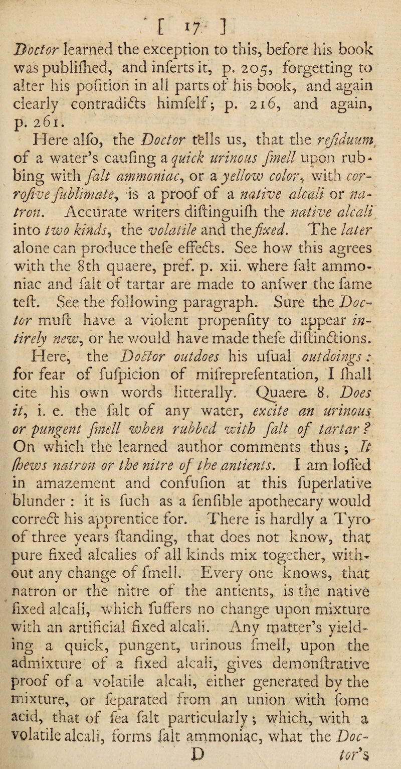 ■ [ If- ] Doctor learned the exception to this, before his book was published, and inferts it, p.205, forgetting to after his pofition in all parts of his book, and again clearly contradifhs himfelf; p. 216, and again, p. 261. Here alfo, the Doctor t'ells us, that the refiduum of a water’s caufing a quick urinous fmell upon rub* bing with fait ammoniac, or a yellow color, with cor- rofive fnbhmate, is a proof of a native alcali or na¬ tron. Accurate writers diftinguilh the native alcali into two kinds, the volatile and the fixed. The later alone can produce thefe effects. See how this agrees with the 8th quaere, pref. p. xii. where fait ammo¬ niac and fait of tartar are made to anfwer the fame tell. See the following paragraph. Sure the Doc¬ tor mull have a violent propenfity to appear in- tirely new, or he would have made thefe difiindtions. Here, the Doctor outdoes his ufual out doings: for fear of fufpicion of mifreprefentation, I lhall cite his own words litterally. Quaere. 8. Does it, i. e. the fait of any water, excite an urinous or pungent fmell when rubbed with fait of tartar ? On which the learned author comments thus *, It lhews natron or the nitre of the antients. I am loffed in amazement and confufion at this fuperlative blunder : it is fuch as a fenfible apothecary would correct: his apprentice for. There is hardly a Tyro of three years (landing, that does not know, that pure fixed alcalies of all kinds mix together, with¬ out any change of fmell. Every one knows, that natron or the nitre of the antients, is the native fixed alcali, which fuffers no change upon mixture with an artificial fixed alcali. Any matter’s yield¬ ing a quick, pungent, urinous fmell, upon the admixture of a fixed alcali, gives demonfirativc proof of a volatile alcali, either generated by the mixture, or feparated from an union with fome acid, that of fea fait particularly •, which, with a volatile alcali, forms fait ammoniac, what the Doc- D tor's