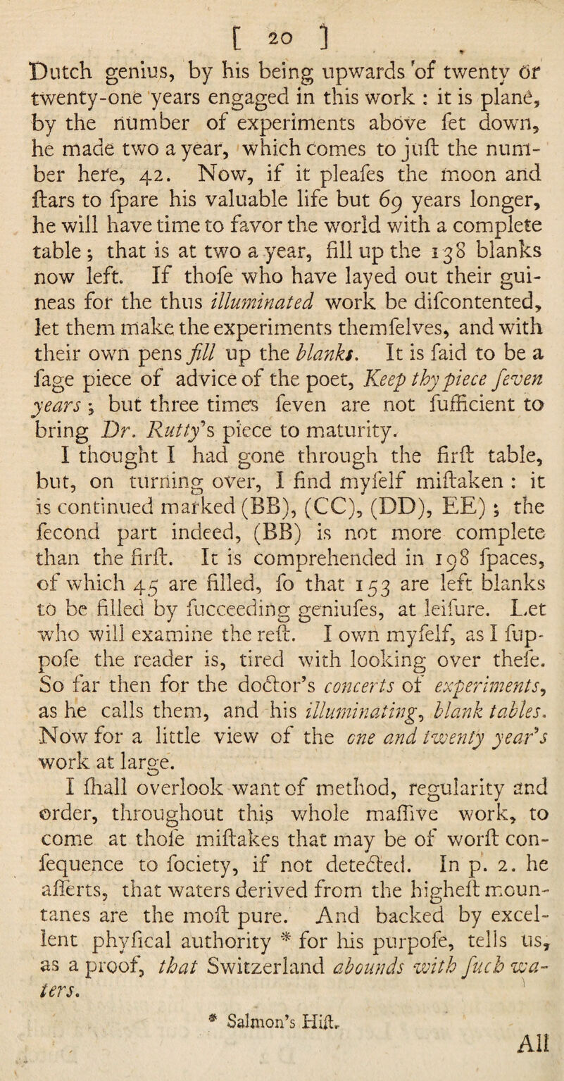 Dutch genius, by his being upwards of twenty or twenty-one years engaged in this work : it is plane, by the number of experiments above fet down, he made two a year, which comes to juft the num¬ ber here, 42. Now, if it pleafes the moon and ftars to fpare his valuable life but 69 years longer, he will have time to favor the world with a complete table *, that is at two a year, fill up the 138 blanks now left. If thofe who have layed out their gui¬ neas for the thus illuminated work be difcontented, let them make the experiments themfelves, and with their own pens fill up the blanks. It is faid to be a fage piece of advice of the poet, Keep thy piece fieven years *, but three time's feven are not fufficient to bring Dr. Rutty's piece to maturity. I thought I had gone through the firft table, but, on turning over, I find myfelf miftaken : it is continued marked (BB), (CC), (DD), EE) ; the fecond part indeed, (BB) is not more complete than the fir ft. It is comprehended in 198 fpaces, of which 45 are filled, fo that 153 are left blanks to be filled by fucceeding geniufes, at leifure. Let who will examine the reft. I own myfelf, as I flip- pofe the reader is, tired with looking over thefe. So far then for the dodtor’s concerts of experiments, as he calls them, and his illuminating, blank tables. Now for a little view of the one and twenty year's work at large. I fhall overlook want of method, regularity and order, throughout this whole maftive work, to come at thofe miftakes that may be of worft con- fequence to fociety, if not detected. In p. 2. he afterts, that waters derived from the higheft moun- tanes are the moft pure. And backed by excel¬ lent phvfical authority * for his purpofe, tells us, as a proof, that Switzerland abounds with finch wa¬ ters. # Salmon’s Hitt* All