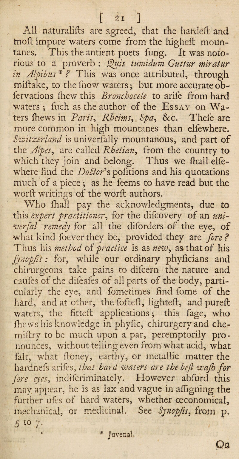 All naturalifts are agreed, that the hardeft and inofi impure waters come from the highefl moun- tanes. This the antient poets fung. It was noto¬ rious to a proverb : §>uis tumidum Guttur miratur in Alpibus * ? This was once attributed, through rniftake, to the fnow waters; but more accurate ob- fervations fhew this Bronchocele to arife from hard Waters ; fuch as the author of the Essay on Wa¬ ters (hews in Paris, Rheims, Spa, &c. Thefe are more common in high mountanes than elfewhere. Switzerland is univerfally mountanous, and part of the Alpes, are called Rhetian, from the country to which they join and belong. Thus we fhall elfe¬ where find the DoSiof s pofitions and his quotations much of a piece; as he feems to have read but the word writings of the word authors. Who fhall pay the acknowledgments, due to this expert practitioner, for the difcovery of an uni¬ ty erf al remedy for all the diforders of the eye, of what kind foever they be, provided they are fore ? Thus his method of practice is as new, as that of his fynopfis : for, while our ordinary phyficians and chirurgeons take pains to difcern the nature and caufes of the difeafes of all parts of the body, parti¬ cularly the eye, and fometimes find fome of the hard, and at other, the foftefl, lighted:, and purefl waters, the fitted: applications; this fage, who fhews his knowledge in phyfic, chirurgery and che- miflry to be much upon a par, peremptorily pro¬ nounces, without telling even from what acid, what fait, what floney, earthy, or metallic matter the hardnefs arifes, that hard waters are the heft wajh for fore eyes, indifcriminately. However abfurd this may appear, he is as lax and vague in afiigning the further ufes of hard waters, whether ceconomical, mechanical, or medicinal. See Synopfis, from p. 5 to 7* * Juvenal.