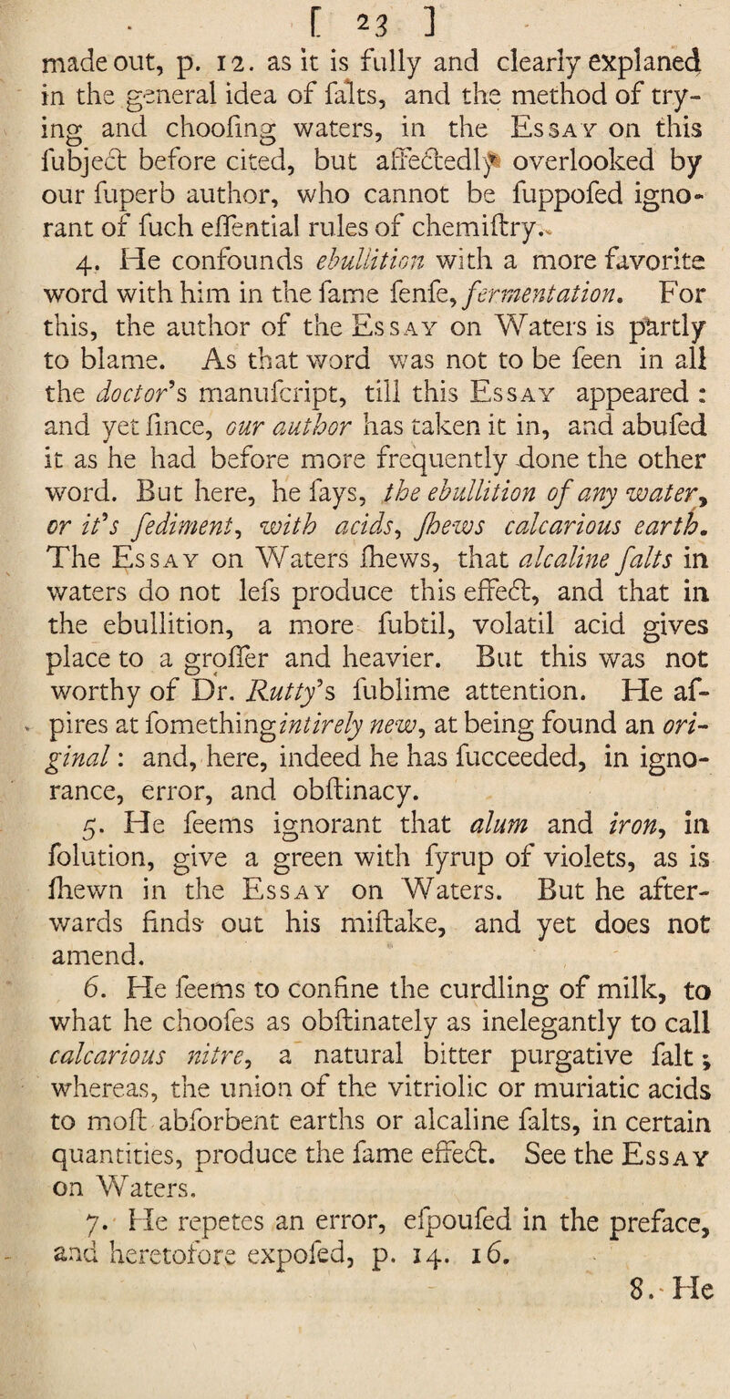 made out, p. 12. as it is fully and clearly explaned in the general idea of falts, and the method of try¬ ing and choofing waters, in the Essay on this fubject before cited, but affedtedly overlooked by our fuperb author, who cannot be fuppofed igno¬ rant of fuch eifential rules of chemiftry.. 4. He confounds ebullition with a more favorite word with him in the fame fenfe, fermentation. For this, the author of the Essay on Waters is partly to blame. As that word was not to be feen in all the doctor's manufcript, till this Essay appeared : and yet fmce, our author has taken it in, and abufed it as he had before more frequently -done the other word. But here, he fays, the ebullition of any water, or it's fediment, with acids, /hews calcarious earth. The Essay on Waters iliews, that alcaline falts in waters do not lefs produce this effedt, and that in the ebullition, a more fubtil, volatil acid gives place to a groffer and heavier. But this was not worthy of Dr. Rutty's fublime attention. He af- pires at fomething intirely new, at being found an ori¬ ginal : and, here, indeed he has fucceeded, in igno¬ rance, error, and obftinacy. 5. He fee ms ignorant that alum and iron, in folution, give a green with fyrup of violets, as is fhewn in the Essay on Waters. But he after¬ wards finds- out his miftake, and yet does not amend. 6. He feems to confine the curdling of milk, to what he choofes as obflinately as inelegantly to call calcarious nitre, a natural bitter purgative fait; whereas, the union of the vitriolic or muriatic acids to moil abforbent earths or alcaline falts, in certain quantities, produce the fame effedt. See the Essay on Waters. 7. He repetes an error, efpoufed in the preface, and heretofore expofed, p. 14. 16. 8. * He