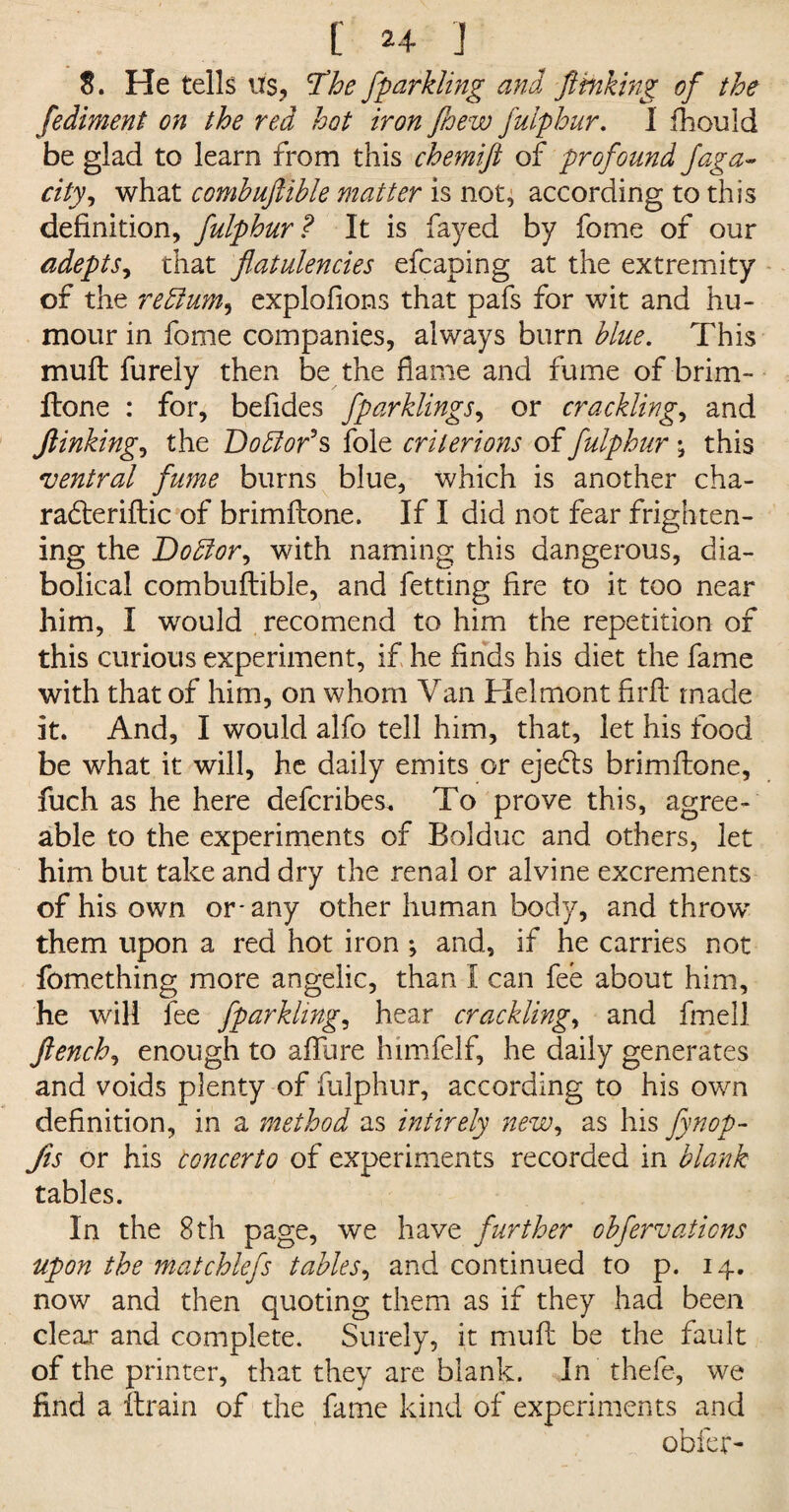 8. He tells its, The fparkling and ft inking of the fediment on the red hot iron fhew fulphur. I fhould be glad to learn from this chemift of profound Jaga« city, what combuftible matter is not, according to this definition, fulphur? It is fayed by fome of our adepts, that flatulencies efcaping at the extremity of the return, explofions that pafs for wit and hu¬ mour in fome companies, always burn blue. This muft furely then be the flame and fume of brim- ftone : for, befides fparklings, or crackling, and finking^ the Doblof s foie crilerions of fulphur •, this ventral fume burns blue, which is another cha- radteriftic of brimftone. If I did not fear frighten¬ ing the Doblor, with naming this dangerous, dia¬ bolical combuftible, and fetting fire to it too near him, I would recomend to him the repetition of this curious experiment, if he finds his diet the fame with that of him, on whom Van Helmont firft made it. And, I would alfo tell him, that, let his food be what it will, he daily emits or ejedls brimftone, fuch as he here defcribes. To prove this, agree¬ able to the experiments of Bolduc and others, let him but take and dry the renal or alvine excrements of his own or* any other human body, and throw' them upon a red hot iron ; and, if he carries not fomething more angelic, than I can fee about him, he will fee fparklings hear cracklings and fmell flench, enough to affure himfelf, he daily generates and voids plenty of fulphur, according to his own definition, in a method as intirely new, as his fynop- Jis or his concerto of experiments recorded in blank tables. In the 8th page, we have further obfervaticns upon the mat chiefs tables, and continued to p. 14. now and then quoting them as if they had been clear and complete. Surely, it muft be the fault of the printer, that they are blank. In thefe, we find a ftrain of the fame kind of experiments and obfer-
