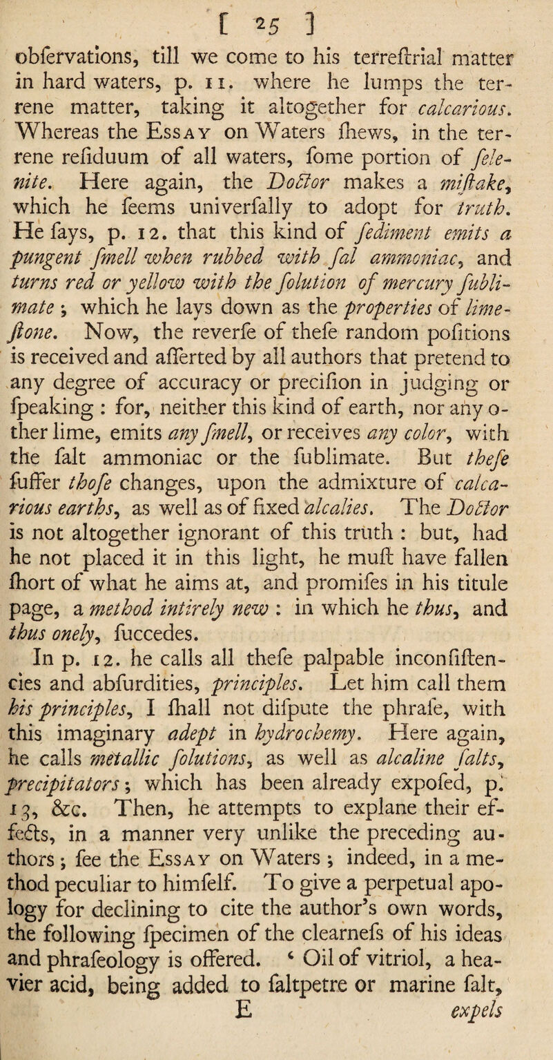 obfervations, till we come to his terrefirial matter in hard waters, p. n. where he lumps the ter¬ rene matter, taking it altogether for calcarious. Whereas the Essay on Waters fhews, in the ter¬ rene refiduum of all waters, fome portion of fele- nite. Here again, the Doctor makes a mifiake, which he feems univerfally to adopt for truth. He fays, p. 12. that this kind of fediment emits a pungent fmell when rubbed with fal ammoniac, and turns red or yellow with the folution of mercury fubli- mate \ which he lays down as the properties of lime- ft one. Now, the reverfe of thefe random pofitions is received and afferted by all authors that pretend to any degree of accuracy or precifion in judging or fpeaking : for, neither this kind of earth, nor any o- ther lime, emits any fmell, or receives any color, with the fait ammoniac or the fublimate. But thefe fuffer thofe changes, upon the admixture of calca¬ rious earths, as well as of fixed alcalies. The Do hi or is not altogether ignorant of this truth : but, had he not placed it in this light, he muft have fallen fhort of what he aims at, and promifes in his titule page, a method intirely new : in which he thus, and thus onely, fuccedes. In p. 12. he calls all thefe palpable inconfiften- cies and abfurdities, principles. Let him call them his principles, I fhall not difpute the phrafe, with this imaginary adept in hydrochemy. Here again, he calls metallic folutions, as well as alcaline falls, precipitators; which has been already expofed, p. 13, &c. Then, he attempts to explane their ef¬ fects, in a manner very unlike the preceding au¬ thors ; fee the Essay on Waters ; indeed, in a me¬ thod peculiar to himfelf. To give a perpetual apo¬ logy for declining to cite the author’s own words, the following Ipecimen of the clearnefs of his ideas and phrafeology is offered. 4 Oil of vitriol, a hea¬ vier acid, being added to faltpetre or marine fait, E expels