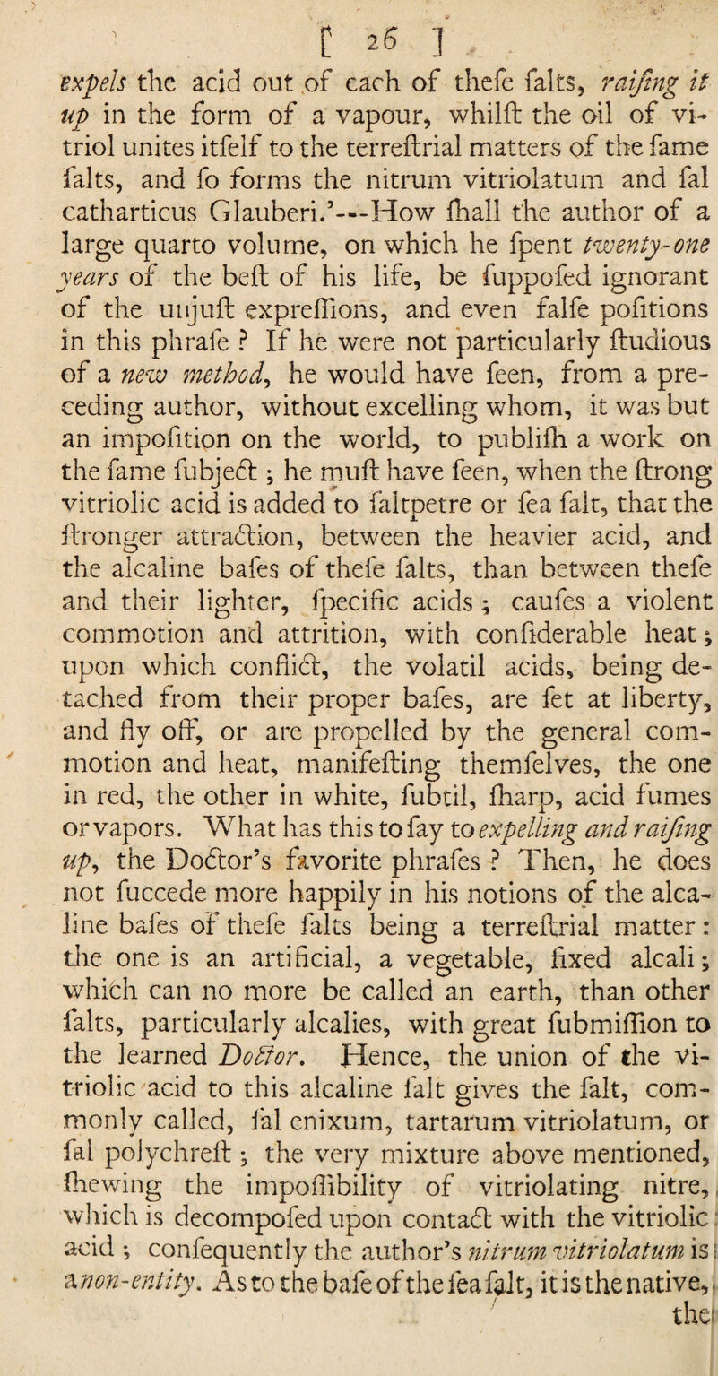 expels the acid out of each of thefe falts, raiftng it up in the form of a vapour, whilft the oil of vi¬ triol unites itfelf to the terreftrial matters of the fame falts, and fo forms the nitrum vitriolatum and fal catharticus Glauberi.’—How {hall the author of a large quarto volume, on which he fpent twenty-one years of the belt of his life, be fuppofed ignorant of the unjuft exprefiions, and even falfe pofitions in this phrafe ? If he were not particularly ftudious of a new method, he would have feen, from a pre¬ ceding author, without excelling whom, it was but an impofition on the world, to pubiifh a work on the fame fubjedb; he muft have feen, when the ftrong vitriolic acid is added to faltpetre or fea fait, that the ftronger attraction, between the heavier acid, and the alcaline bafes of thefe falts, than between thefe and their lighter, fpecific acids; caufes a violent commotion and attrition, with confiderahle heat; upon which conflict, the volatil acids, being de- tached from their proper bafes, are fet at liberty, and fly off, or are propelled by the general com¬ motion and heat, manifefting themfelves, the one in red, the other in white, fubtil, fharp, acid fumes or vapors. What has this to fay to expelling and raifing up, the Doctor’s favorite phrafes ? Then, he does not fuccede more happily in his notions of the alca¬ line bafes of thefe falts being a terreftrial matter: the one is an artificial, a vegetable, fixed alcali; which can no more be called an earth, than other falts, particularly alcalies, with great fubmiftion to the learned DokJor. Hence, the union of the vi¬ triolic acid to this alcaline fait gives the fait, com¬ monly called, fal enixum, tartarum vitriolatum, or fal polychreft ; the very mixture above mentioned, {hewing the impoftibility of vitriolating nitre,, which is decompofed upon contact with the vitriolic acid ; confequently the author’s nitrum vitriolatum is; a non-entity. As to the bale of the fea fait, it is the native,.