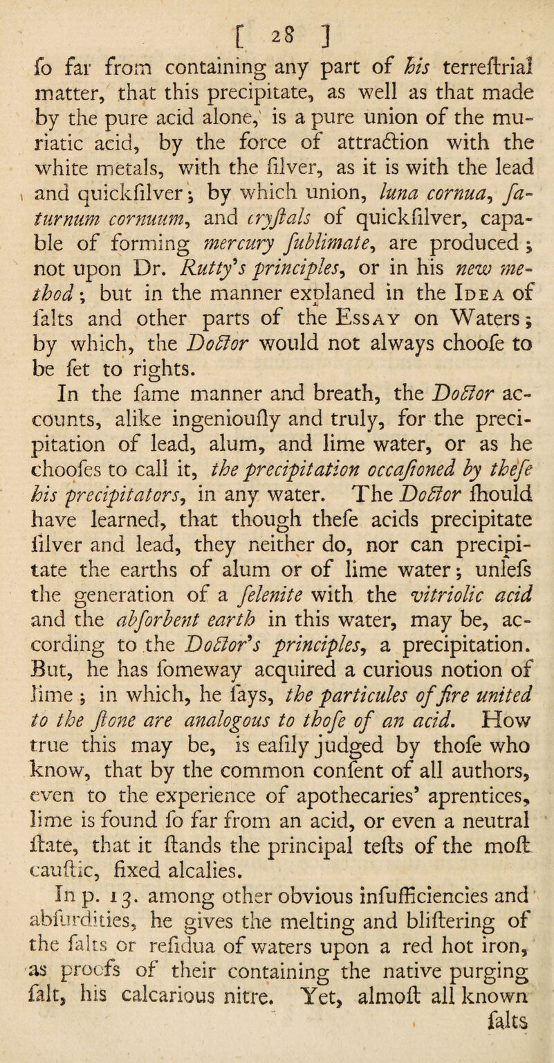 fo far from containing any part of his terreftria! matter, that this precipitate, as well as that made by the pure acid alone,' is a pure union of the mu¬ riatic acid, by the force of attraction with the white metals, with the diver, as it is with the lead ( and quickfilver; by which union, luna cornua, fa- turmim cornuum, and cryftals of quickfilver, capa¬ ble of forming mercury fuhlimate, are produced ; not upon Dr. Rutty's principles, or in his new me¬ thod \ but in the manner exolaned in the Idea of falts and other parts of the Essay on Waters; by which, the Doff or would not always choofe to be fet to rights. In the fame manner and breath, the Doffor ac¬ counts, alike ingenioufly and truly, for the preci¬ pitation of lead, alum, and lime water, or as he choofes to call it, the precipitation occafioned by thefe his precipitators, in any water. The Doffor fhould have learned, that though thefe acids precipitate iilver and lead, they neither do, nor can precipi¬ tate the earths of alum or of lime water; unlefs the generation of a felenite with the vitriolic acid and the abforbent earth in this water, may be, ac¬ cording to .the Doffor's principles, a precipitation. But, he has fomeway acquired a curious notion of lime ; in which, he lays, the particules of fire united to the ftone are analogous to thofe of an acid. How true this may be, is eafily judged by thofe who know, that by the common confent of all authors, even to the experience of apothecaries’ aprentices, lime is found fo far from an acid, or even a neutral ilate, that it hands the principal tefbs of the moll cauftic, fixed alcalies. In p. 13. among other obvious infufficiencies and abfurdities, he gives the melting and bliftering of the falts or refidua of waters upon a red hot iron, 'as proofs of their containing the native purging fait, his calcarious nitre. Yet, almoft all known falts