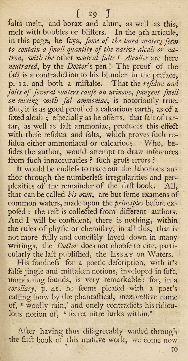 falts melt, and borax and alum, as well as this, melt with bubbles or blifbers. In the 9th articule, in this page, he fays, fome of the hard water1 feem to contain a [mall quantity of the native alcali or na- iron, with the other neutral falts ! Alcalies are here neutrated, by the Doctor’s pen ! The proof of the fadt is a contradi&ion to his blunder in the preface, p. 12. and both a miftake. That the refidua and falts of feveral waters caufe an urinous, 'pungent fmell on mixing with fal ammoniac, is notorioufly true. But, it is as good proof of a calcarious earth, as of a fixed alcali ; efpecially as he aiferts, that fait of tar¬ tar, as well as fait ammoniac, produces this effect with thefe refidua and falts, which proves fuch re¬ fidua either ammoniacal or calcarious. Who, be¬ tides the author, would attempt to draw inferences from fuch innaccuracies ? fuch grofs errors ? It would be endlefs to trace out the laborious au¬ thor through the numberlefs irregularities and per¬ plexities of the remainder of the firft book. All, that can be called his own, are but fome examens of common waters, made upon the principles before ex- pofed : the reft is collected from different authors. And I will be confident, there is nothing, within the rules of phytic or chemiftry, in all this, that is not more fully and concifely layed down in many writings, the Dottor does not choofe to cite, parti¬ cularly the laft publifhed, the Essay on Waters. Elis fondnefs for a poetic defcription, with it’s falfe jingle and miftaken notions, inveloped in foft, unmeaning founds, is very remarkable: for, in a corollary, p. 41. he fee ms pleafed with a poet’s calling fnow by the phantaftical, inexpreffive name of, c woolly rain,5 and onely contradicts his ridicu¬ lous notion of, c fecret nitre lurks within.5 After having thus difagreeably waded through the firft book of this maflive work, we come now to