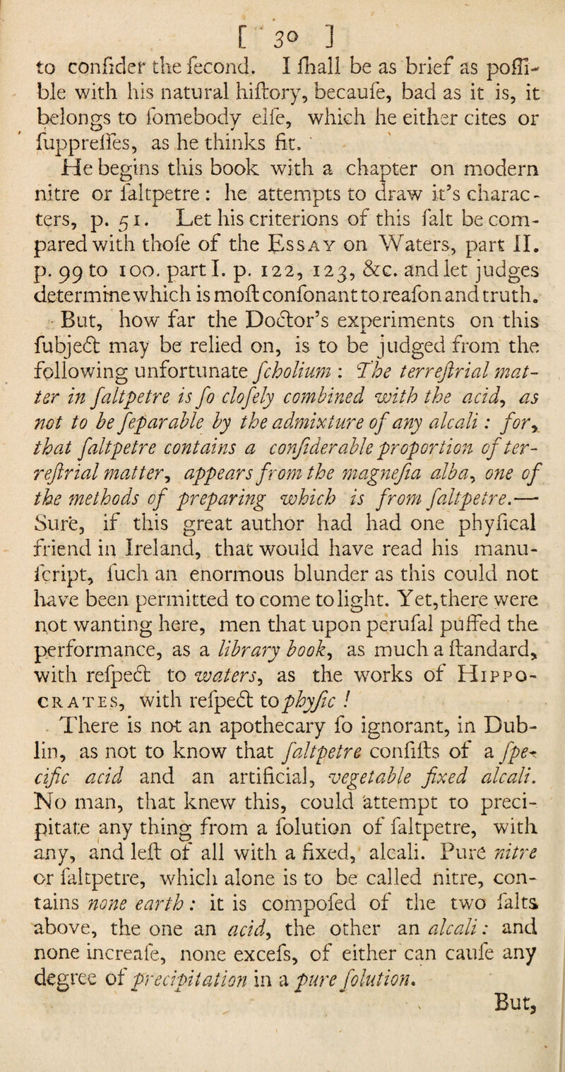 [ 3° ] to confider the fecond. I fhall be as brier as pofll- ble with his natural hiftory, becaufe, bad as it is, it belongs to fomebody elfe, which he either cites or , r O y J fupp relies, as he thinks fit. He begins this book with a chapter on modern nitre or faltpetre : he attempts to draw it’s charac¬ ters, p. 51. Let his criterions of this fait be com¬ pared with thofe of the Essay on Waters, part II. p. 99 to 100. parti, p. 122, 123, &c. and let judges determine which is moil confonant to reafon and truth. But, how far the Doctor’s experiments on this fubjedt may be relied on, is to be judged from the following unfortunate fcholium : The terrejirial mat¬ ter in faltpetre is fo clofely combined with the acid, as not to be feparable by the admixture of any alcali: fory that faltpetre contains a confider able proportion of ter¬ rejirial mat ter y appears from the magnejia albay one of the methods of preparing which is from faltpetre.— Sure, if this great author had had one phyfical friend in Ireland, that would have read his manu- icript, fuch an enormous blunder as this could not have been permitted to come to light. Yet, there were not wanting here, men that upon perufal puffed the performance, as a library book, as much a flandard, with refpedt to waters, as the works of Hippo¬ crates, with refpedt tophyfic ! There is not an apothecary fo ignorant, in Dub¬ lin, as not to know that faltpetre confifts of a fpe*. cific acid and an artificial, vegetable fixed alcali. No man, that knew this, could 'attempt to preci¬ pitate any thing from a folution of faltpetre, with any, and left of all with a fixed, alcali. Pure nitre or faltpetre, which alone is to be called nitre, con¬ tains none earth: it is compofed of the two falts above, the one an acid9 the other an alcali: and none increafe, none excefs, of either can caufe any degree of precipitation in a pure folution. But,