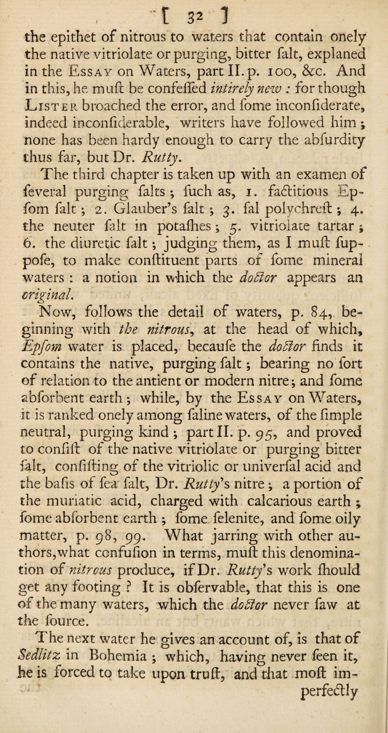 the epithet of nitrous to waters that contain onely the native vitriolate or purging, bitter fait, explaned in the Essay on Waters, part II. p. 100, &c. And in this, he muft be confefted intirely new : for though Lister broached the error, and fome inconfiderate, indeed inconfiderable, writers have followed him; none has been hardy enough to carry the abfurdity thus far, but Dr. Rutty. The third chapter is taken up with an examen of feveral purging falts ; fuch as, 1. fadlitious Ep- fom fait ; 2. Glauber’s fait ; 3. fal polychreft ; 4. the neuter fait in potalhes; 5. vitriolate tartar ; 6. the diuretic fait ; judging them, as I muft fup- pofe, to make conftituent parts of fome mineral waters : a notion in which the doff or appears an original. Now, follows the detail of waters, p. 84, be¬ ginning with the nitrous, at the head of which, Epfom water is placed, becaufe the do51 or finds it contains the native, purging fait; bearing no fort of relation to the antient or modern nitre*, and fome abforbent earth; while, by the Essay on Waters, it is ranked onely among faline waters, of the fimple neutral, purging kind ; part II. p. 95, and proved to confifi of the native vitriolate or purging bitter fait, confiding of the vitriolic or univerfal acid and the bafis of fea fait, Dr. Rutty's nitre ; a portion of the muriatic acid, charged with calcarious earth ; fome abforbent earth ; fome felenite, and fome oily matter, p. 98, 99. What jarring with other au¬ thors,what ccnfufion in terms, muft this denomina¬ tion of nitrous produce, if Dr. Rutty's work fhould get any footing ? It is obfervable, that this is one of the many waters, which the dohlor never faw at the fource. The next water he gives an account of, is that of Sedlitz in Bohemia ; which, having never feen it, he is forced to take upon truft, and that moft im¬ perfectly