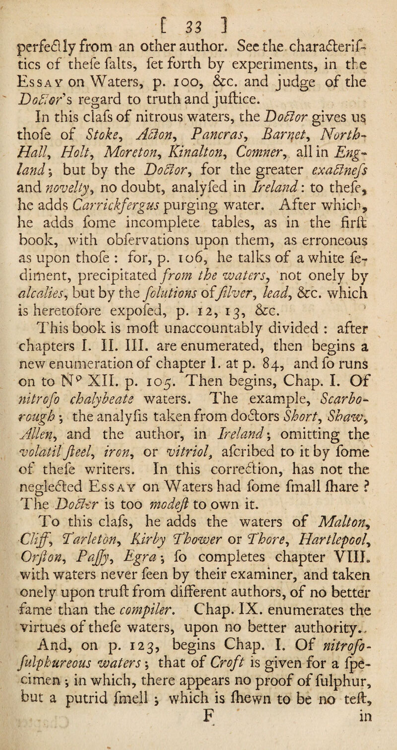 perfe&ly from an other author. See the. charafterif- tics of thefe falts, fet forth by experiments, in the Essay- on Waters, p. ioo, &c. and judge of the Dolor's regard to truth and juftice. In this clafs of nitrous waters, the Doblor gives us thofe of Stoke, Alton, Pancras, Barqet, North- Hall, Holt, Moreton, Kinalton, Comner, all in , but by the Dotlor, for the greater exa&nefs and novelty, no doubt, analyfed in Ireland: to thefe, he adds Carrickfergus purging water. After which, he adds fome incomplete tables, as in the firft book, with obfervations upon them, as erroneous as upon thofe : for, p. 106, he talks of a white fe- diment, precipitated from waters, not onely by alcalies, but by the folutions offilver, &c. which is heretofore expofed, p. 12, 13, &c. . 1 This book is mo ft unaccountably divided : after chapters I. II. III. are enumerated, then begins a new enumeration of chapter 1. at p. 84, andfo runs on to XII. p. 105. Then begins, Chap. I. Of nitrofo chalybeate waters. The example, Scarbo¬ rough ; the analyfis taken from doftors Short, Shaw, Allen, and the author, in Ireland; omitting the volatil ft eel, iron, or vitriol, afcribed to it by fome of thefe writers. In this correction, has not the neglected Essay on Waters had fome fmall Ihare ? The D offer is too mo deft to own it. To this clafs, he adds the waters of Malton, ■Cliff, Par let on, Kirby Phower or Phore, Hartlepool, Or ft on, PaJJy, Egra •, fo completes chapter VIII. with waters never feen by their examiner, and taken onely upon truft from different authors, of no better fame than the compiler. Chap. IX. enumerates the virtues of thefe waters, upon no better authority.. And, on p. 123, begins Chap. I. Of nitrofo- fulphureous watersthat of Croft is given for a fpe- cimen •, in which, there appears no proof of fulphur, but a putrid fmell } which is fhewn to be no teft, F in -4