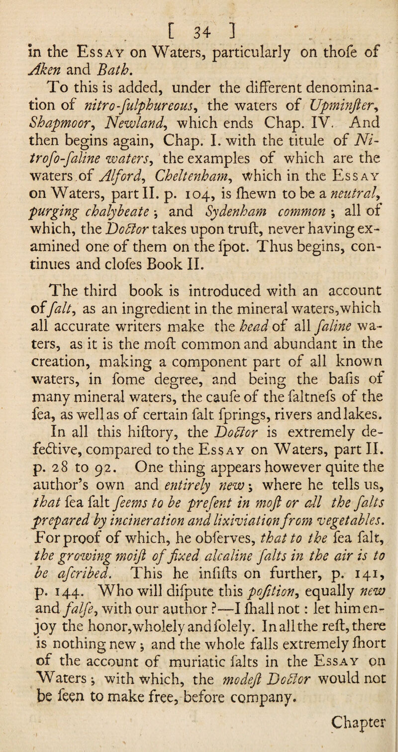 In the Essay on Waters, particularly on thofe of Aken and Bath. To this is added, under the different denomina¬ tion of nitro-fulphureous, the waters of Upminfter, Shapmoor, Newland, which ends Chap. IV. And then begins again, Chap. I. with the titule of Ni- trofo-faline waters, the examples of which are the waters.of Alford, Cheltenham, which in the Essay on Waters, part II. p. 104, is fhewn to be a neutral, purging chalybeate *, and Sydenham common ; all of which, the Dobtor takes upon truft, never having ex¬ amined one of them on thelpot. Thus begins, con¬ tinues and clofes Book II. The third book is introduced with an account offait, as an ingredient in the mineral waters,which all accurate writers make the head of all faline wa¬ ters , as it is the molt common and abundant in the creation, making a component part of all known waters, in fome degree, and being the bafis of many mineral waters, the caufe of the faltnefs of the fea, as well as of certain fait, fprings, rivers andlakes. In all this hiftory, the Doctor is extremely de¬ fective, compared to the Essay on Waters, part II. p. 28 to 92. One thing appears however quite the author’s own and e?itirely new \ where he tells us, that fea fait feems to be prefent in moft or all the falts prepared by incineration and lixiviationfrom vegetables. For proof of which, he obferves, that to the fea fait, the growing moift of fixed alcaline falts in the air is to be afcribed. This he infills on further, p. 141, p. 144. Who will difpute this pofition, equally new and falfe, with our author ?—I lhall not: let him en¬ joy the honor,wholely and folely. In all the reft, there is nothing new; and the whole falls extremely Ihort of the account of muriatic falts in the Essay on Waters j with which, the mo deft Debtor would not be feen to make free, before company. Chapter