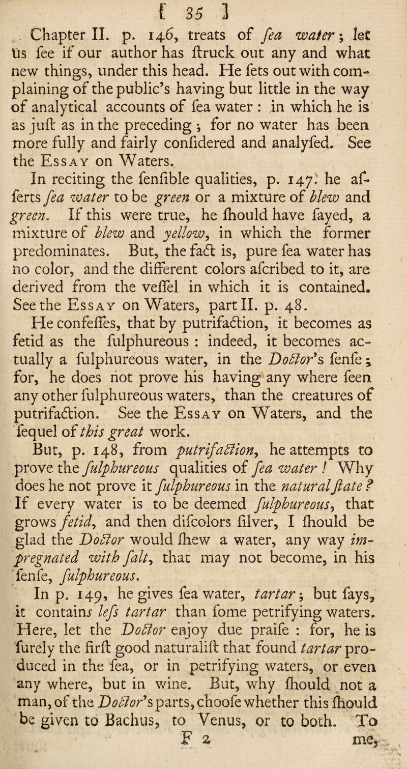 Chapter II. p. 146, treats of fea water; let tis fee if our author has ftruck out any and what new things, under this head. He fets out with com¬ plaining of the public’s having but little in the way of analytical accounts of fea water : in which he is as juft as in the preceding ; for no water has been more fully and fairly confidered and analyfed. See the Essay on Waters. In reciting the fenfible qualities, p. 147. he af- ferts fea water to be green or a mixture of blew and green. If this were true, he fhould have fayed, a mixture of blew and yellow, in which the former predominates. But, the fa<ft is, pure fea water has no color, and the different colors afcribed to it, are derived from the veffel in which it is contained. Seethe Essay on Waters, partII. p. 48. He confeffes, that by putrifadtion, it becomes as fetid as the fulphureous : indeed, it becomes ac¬ tually a fulphureous water, in the Doctor's fenfe; for, he does not prove his having any where feen any other fulphureous waters, than the creatures of putrifadtion. See the Essay on Waters, and the fequel of this great work. But, p. 148, from putrifafiion, he attempts to prove the fulphureous qualities of fea water ! Why does he not prove it fulphureous in the naturalfate ? If every water is to be deemed fulphureous, that grows fetid, and then difcolors filver, I fhould be glad the Doctor would ftiew a water, any way im¬ pregnated with fait, that may not become, in his fenfe, fulphureous. In p. 149, he gives fea water, tartar; but fays* it contains lefs tartar than fome petrifying waters. Here, let the Doctor enjoy due praife : for, he is furely the firft good naturalift that found tartar pro¬ duced in the fea, or in petrifying waters, or even any where, but in wine. But, why ftiould not a man, of the Doctor's parts, choofe whether this fhould be given to Bachus, to Venus, or to both. To F z 1 me5