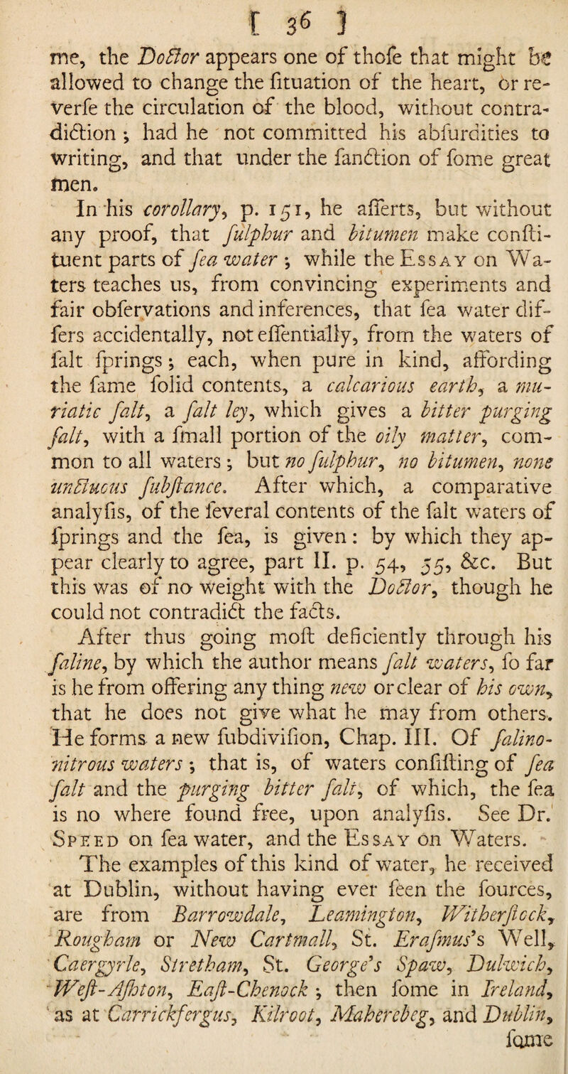 me, the Doblor appears one of thofe that might ht allowed to change the fituation of the heart, or re- verfe the circulation of the blood, without contra- diClion *, had he not committed his abfurdities to writing, and that under the fan&ion of fome great men. In his corollary, p. 151, he afferts, but without any proof, that fulphur and bitumen make confti- tuent parts of fea water ; while the Ess ay on Wa¬ ters teaches us, from convincing experiments and fair obfervations and inferences, that fea water dif¬ fers accidentally, not effentially, from the voters of fait fprings; each, when pure in kind, affording the fame folid contents, a calcarious earthy a mu¬ riatic fait, a fait ley, which gives a bitter purging fait, with a fmall portion of the oily matter, com¬ mon to all waters; but 710 fulphur, no bitumen, none unbluetts fubftance. After which, a comparative analyfis, of the feveral contents of the fait waters of fprings and the fea, is given: by which they ap¬ pear clearly to agree, part II. p. 54, 55, &c. But this was of no weight with the JJoblor, though he could not contradict the facts. After thus going moft deficiently through his faline, by which the author means fait waters, fo far is he from offering any thing new or clear of his own, that he does not give what he may from others. He forms a new fubdivifion, Chap. III. Of falino- 7titrous waters *, that is, of waters confuting of fea fait and the purging bitter fait, of which, the fea is no where found free, upon analyfis. See Dr. Speed on fea water, and the Essay on Waters. The examples of this kind of wTater, he received at Dublin, without having ever feen the fources, are from Barr ow dale, Leamington, With erf ccky Rough am or New Cartmall, St. Erafmus9 s Well, Caergyrle, Siretham, St. George’s Spaw, Dulwich, WeJl-AJhton, Eaft-Chenock \ then fome in Ireland, as at Carrickfergusy Kilroot, Maherebeg^ and Dublin, fame