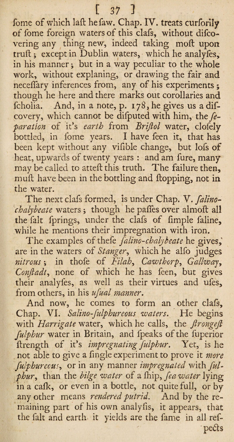 fome of which laft hefaw. Chap. IV. treats curforily of fome foreign waters of this clafs, without difco- vering any thing new, indeed taking moft upon truft j except in Dublin waters, which he analyfes, in his manner} but in a way peculiar to the whole work, without explaning, or drawing the fair and necefiary inferences from, any of his experiments ; though he here and there marks out corollaries and fcholia. And, in a note, p. 178, he gives us a dis¬ covery, which cannot be difputed with him, the fe- paration of it’s earth from Briftol water, clofely bottled, in fome years. I have feen it, that has been kept without any vifible change, but lofs of heat, upwards of twenty years : and am fure, many may be called to atteft this truth. The failure then, mull have been in the bottling and Hopping, not in the water. The next clafs formed, is under Chap. V. falino- chalyheate waters; though he paffes over almoft all the fait fprings, under the clafs of fimple faline, while he mentions their impregnation with iron. The examples ofthefe falino-chalybeate he gives,' are in the waters of St anger, which he alfo judges nitrous *, in thofe of Filah, Cawthorp, Gallway, Conftadt, none of which he has feen, but gives their analyfes, as well as their virtues and ufes, from others, in his ufual manner. And now, he comes to form an other clafs. Chap. VI. Salino-fulphureous waters. He begins with Harrigate water, which he calls, the ftrongejl fulphur water in Britain, and fpeaks of the fuperior ilrength of it’s impregnating fulphur. Yet, is he not able to give a fingle experiment to prove it more fulphur ecus, or in any manner impregnated v/ith ful¬ phur, than the bilge water of a flip, fea water lying in a calk, or even in a bottle, not quite full, or by any other means rendered putrid. And by the re¬ maining part of his own analylis, it appears, that the fait and earth, it yields are the fame in ail ref- pefts