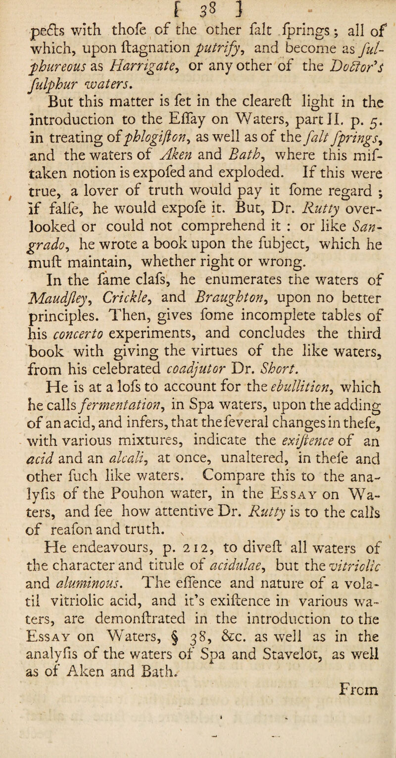 pefts with thofe of the other fait fprings; all of which, upon dagnation putrify, and become as ful- phureous as Harrigate, or any other of the Doff or's fulphur waters. But this matter is fet in the cleared light in the introduction to the EBay on V/aters, part II. p. 5. in treating of phlogijlon, as well as of the fait fprings, and the waters of Aken and Rath, where this mis¬ taken notion is expofed and exploded. If this were true, a lover of truth would pay it feme regard ; if falfe, he would expofe it. But, Dr. Rutty over¬ looked or could not comprehend it : or like San- grado, he wrote a book upon the Subject, which he mud maintain, whether right or wrong. In the fame clafs, he enumerates the waters of Maudjley, Crickle, and Braughton, upon no better principles. Then, gives Some incomplete tables of his concerto experiments, and concludes the third book with giving the virtues of the like waters, from his celebrated coadjutor Dr. Short. He is at a lofs to account for the ebullition, which he calls fermentation, in Spa waters, upon the adding of an acid, and infers, that the Several changes in thefe, with various mixtures, indicate the exiftence of an acid and an alcali, at once, unaltered, in thefe and other Such like waters. Compare this to the ana- 3yds of the Pouhon water, in the Essay on Wa¬ ters, and fee how attentive Dr. Rutty is to the calls of reafon and truth. s He endeavours, p. 212, to dived all waters of the character and titule of acidulae, but the vitriolic and aluminous. The eifence and nature of a vola- til vitriolic acid, and it’s exidence in various wa¬ ters, are demondrated in the introduction to the Essay on Waters, § 38, &c. as well as in the analyds of the waters of Spa and Stavelot, as well as of Aken and Bath. From