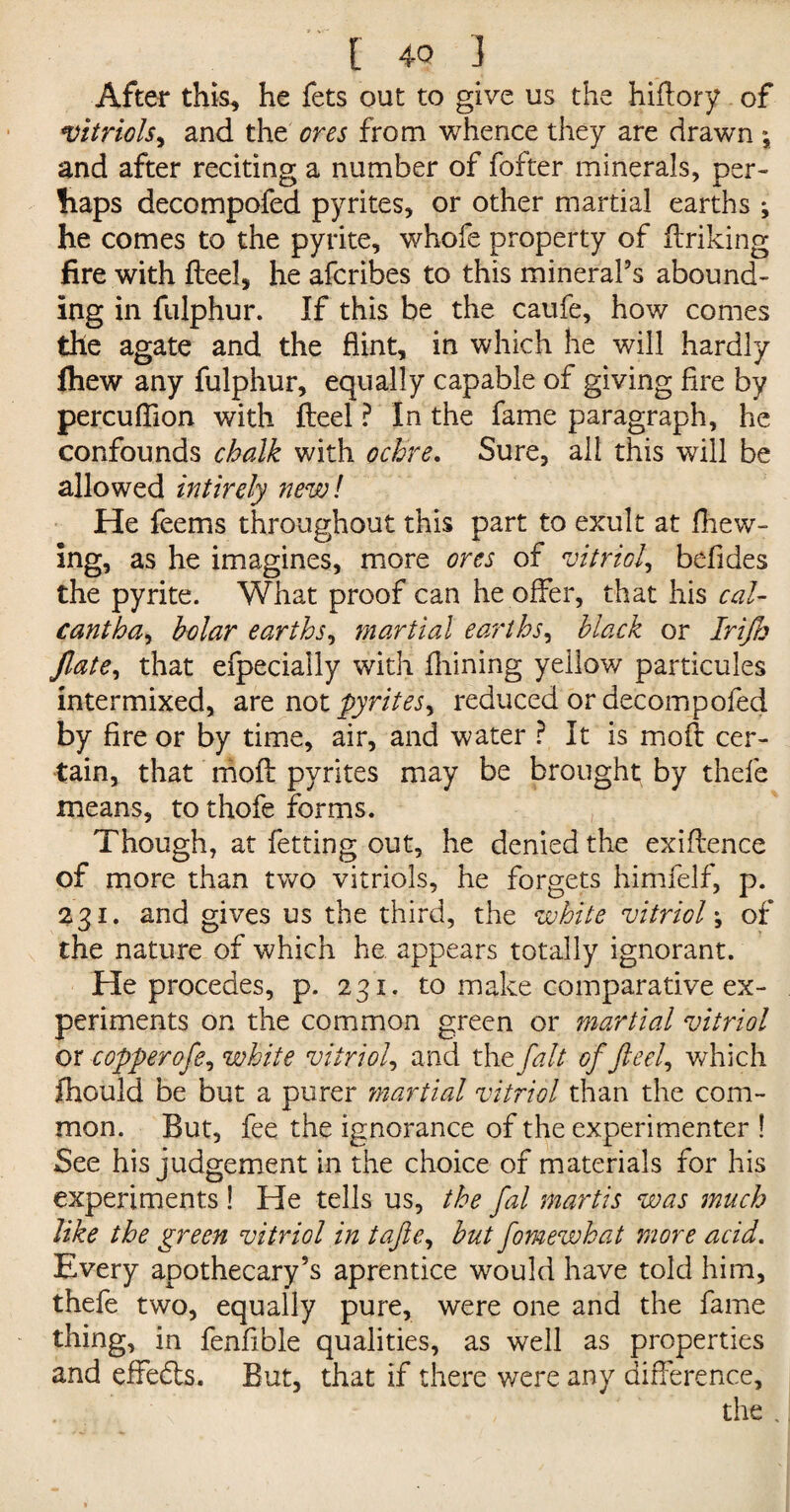 After this, he fets out to give us the hiftory of vitriols, and the ores from whence they are drawn *, and after reciting a number of fofter minerals, per¬ haps decompofed pyrites, or other martial earths ; he comes to the pyrite, whofe property of finking fire with fteel, he afcribes to this mineral’s abound¬ ing in fulphur. If this be the caufe, how comes the agate and the flint, in which he will hardly fhew any fulphur, equally capable of giving fire by percuflion with fteel ? In the fame paragraph, he confounds chalk with ochre. Sure, all this will be allowed intirely new! He feems throughout this part to exult at Shew¬ ing, as he imagines, more ores of vitriol, befides the pyrite. What proof can he offer, that his cal- cant ha, Mar earths, martial earths, black or Irijh Jlate, that efpecially with fhining yellow particules intermixed, are not pyrites^ reduced or decompofed by fire or by time, air, and water ? It is moft cer¬ tain, that moft pyrites may be brought by thefe means, to thofe forms. Though, at fetting out, he denied the exiftence of more than two vitriols, he forgets himfelf, p. 231. and gives us the third, the white vitriol \ of the nature of which he appears totally ignorant. He procedes, p. 231. to make comparative ex¬ periments on the common green or martial vitriol or -copper ofe, white vitriol, and the fait of feel, which jfhould be but a purer martial vitriol than the com¬ mon. But, fee the ignorance of the experimenter ! See his judgement in the choice of materials for his experiments ! He tells us, the fal martis was much like the green vitriol in tafie, but fomewhat more acid. Every apothecary’s aprentice would have told him, thefe two, equally pure, were one and the fame thing, in fenfible qualities, as well as properties and effedts. But, that if there were any difference, the .