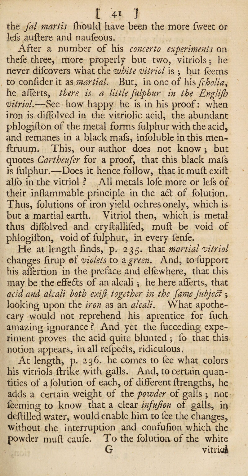 the fal martis fhould have been the more fweet or lefs auftere and naufeous. After a number of his concerto experiments on thefe three, more properly but two, vitriols •, he never difcovers what the white vitriol is •, but fee ms to confider it as martial. But, in one of his fcholia, he aflerts, there is a little fulphur in the Englijh vitriol.—See how happy he is in his proof: when iron is diffolved in the vitriolic acid, the abundant phlogifton of the metal forms fulphur with the acid, and remanes in a black mafs, infoluble in this men- ftruum. This, our author does not know ; but quotes Cartheujer for a proof, that this black mafs is fulphur.—Does it hence follow, that it muft exift alfo in the vitriol ? All metals lofe more or lefs of their inflammable principle in the adt of folution. Thus, folutions of iron yield ochres onely, which is but a martial earth. Vitriol then, which is metal thus diffolved and cryflallifed, muft be void of phlogifton, void of fulphur, in every fenfe. He at length finds, p. 235. that martial vitriol changes firup of violets to a green. And, to fupport his affertion in the preface and elfewhere, that this may be the effedts of an alcali ^ he here aflerts, that acid and alcali both exift together in the fame fubjebl ; looking upon the iron as an alcali. What apothe¬ cary would not reprehend his aprentice for fuch amazing ignorance ? And yet the fucceding expe¬ riment proves the acid quite blunted \ fo that this notion appears, in all refpedts, ridiculous. At length, p. 236. he comes to fee what colors his vitriols ftrike with galls. And, to certain quan¬ tities of a folution of each, of different ftrengths, he adds a certain weight ot the powder of galls ; not feeming to know that a clear infufion of galls, ini deftilled water, would enable him to fee the changes, without the interruption and confufion which the powder muft caufe. To the folution of the white G vitriol