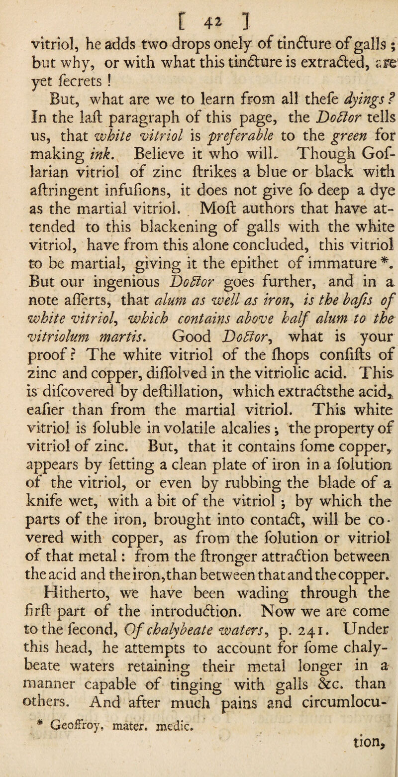 vitriol, he adds two drops onely of tincture of galls ; but why, or with what this tincture is extracted, are yet fecrets ! But, what are we to learn from all thefe dyings ? In the laft paragraph of this page, the Doctor tells us, that white vitriol is preferable to the green for making ink. Believe it who will- Though Gof- larian vitriol of zinc ftrikes a blue or black with aflringent infufions, it does not give fo deep a dye as the martial vitriol. Mod: authors that have at¬ tended to this blackening of galls with the white vitriol, have from this alone concluded, this vitriol to be martial, giving it the epithet of immature *. But our ingenious Doffor goes further, and in a note a Herts, that alum as well as iron, is the bafis of white vitriol, which contains above half alum to the vitriolum martis. Good Doctor, what is your proof? The white vitriol of the fhops confifts of zinc and copper, diflolved in the vitriolic acid. This is difcovered by deftillation, which extractsthe acid* eafier than from the martial vitriol. This white vitriol is foluble in volatile alcalies-, the property of vitriol of zinc. But, that it contains fome copper, appears by fetting a clean plate of iron in a folution of the vitriol, or even by rubbing the blade of a knife wet, with a bit of the vitriol ; by which the parts of the iron, brought into contact, will be co¬ vered with copper, as from the folution or vitriol of that metal: from the ftronger attraction between the acid and the iron, than between that and the copper. Hitherto, we have been wading through the hrft part of the introduction. Now we are come tothefecond, Of chalybeate waters, p. 241. Under this head, he attempts to account for fome chaly¬ beate waters retaining their metal longer in a manner capable of tinging with galls &c. than others. And after much pains and circumlocu- * Geoffrey, mater, medic. tion.