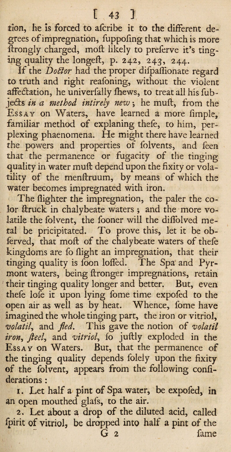 tion, he is forced to afcribe it to the different de¬ grees of impregnation, fuppofing that which is more ftrongly charged, moil likely to preferve it’s ting¬ ing quality the longeft, p. 242, 243, 244. If the Doffor had the proper difpaftionate regard to truth and right reafoning, without the violent affe&ation, he univerfally fhews, to treat all his fub- je&s in a method intireiy new; he muft, from the Essay on Waters, have learned a more fimple, familiar method of explaning thefe, to him, per¬ plexing phaenomena. He might there have learned the powers and properties of folvents, and feen that the permanence or fugacity of the tinging quality in water muft depend upon the fixity or vola¬ tility of the menftruum, by means of which the water becomes impregnated with iron. The {lighter the impregnation, the paler the co¬ lor ftruck in chalybeate waters ; and the more vo¬ latile the folvent, the fooner will the difiolved me¬ tal be pricipitated. To prove this, let it be ob- ferved, that moft of the chalybeate waters of thefe kingdoms are fo flight an impregnation, that their tinging quality is foon lofted. The Spa and Pyr- mont waters, being ftronger impregnations, retain ' their tinging quality longer and better. But, even thefe lofe it upon lying fome time expofed to the open air as well as by heat. Whence, fome have imagined the whole tinging part, the iron or vitriol, volatile and fled. This gave the notion of volatil iron, fteel? and vitriol, fo juftly exploded in the Essay on Waters. But, that the permanence of the tinging quality depends folely upon the fixity of the folvent, appears from the following confi- derations: 1. Let half a pint of Spa water, be expofed, in an open mouthed glafs, to the air. 2. Let about a drop of the diluted acid, called fpirit of vitriol, be dropped into half a pint of the G 2 fame