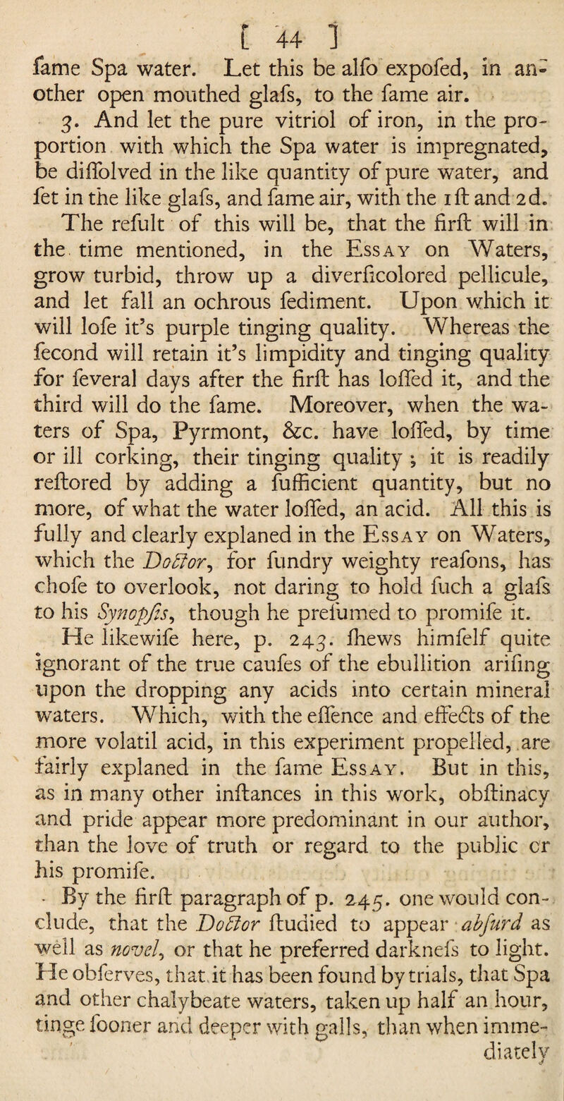 fame Spa water. Let this be alfo expofed, in an¬ other open mouthed glafs, to the fame air. 3. And let the pure vitriol of iron, in the pro¬ portion with which the Spa water is impregnated, be diifolved in the like quantity of pure water, and fet in the like glafs, and fame air, with the 1 ft and 2d. The refult of this will be, that the firft will in the time mentioned, in the Essay on Waters, grow turbid, throw up a diverficolored pellicule, and let fall an ochrous fediment. Upon which it will lofe it’s purple tinging quality. Whereas the fecond will retain it’s limpidity and tinging quality for feveral days after the firft has lofted it, and the third will do the fame. Moreover, when the wa¬ ters of Spa, Pyrmont, &c. have lofted, by time or ill corking, their tinging quality ; it is readily reftored by adding a fufficient quantity, but no more, of what the water lofted, an acid. All this is fully and clearly explaned in the Essay on Waters, which the Bobfor^ for fundry weighty reafons, has chofe to overlook, not daring to hold fuch a glafs to his Synopfis, though he prefumed to promife it. He likewife here, p. 243. fhews himfelf quite ignorant of the true caufes of the ebullition arifmg upon the dropping any acids into certain mineral waters. Which, with the eftence and effefts of the more volatil acid, in this experiment propelled, are fairly explaned in the fame Essay. But in this, as in many other inftances in this work, obftinacy and pride appear more predominant in our author, than the love of truth or regard to the public cr his promife. - By the firft paragraph of p. 245. one would con¬ clude, that the Doff or ftudied to appear abjurd as well as novels or that he preferred darknefs to light. He obferves, that it has been found by trials, that Spa and other chalybeate waters, taken up half an hour, tinge fooner and deeper with galls, than when imme¬ diately