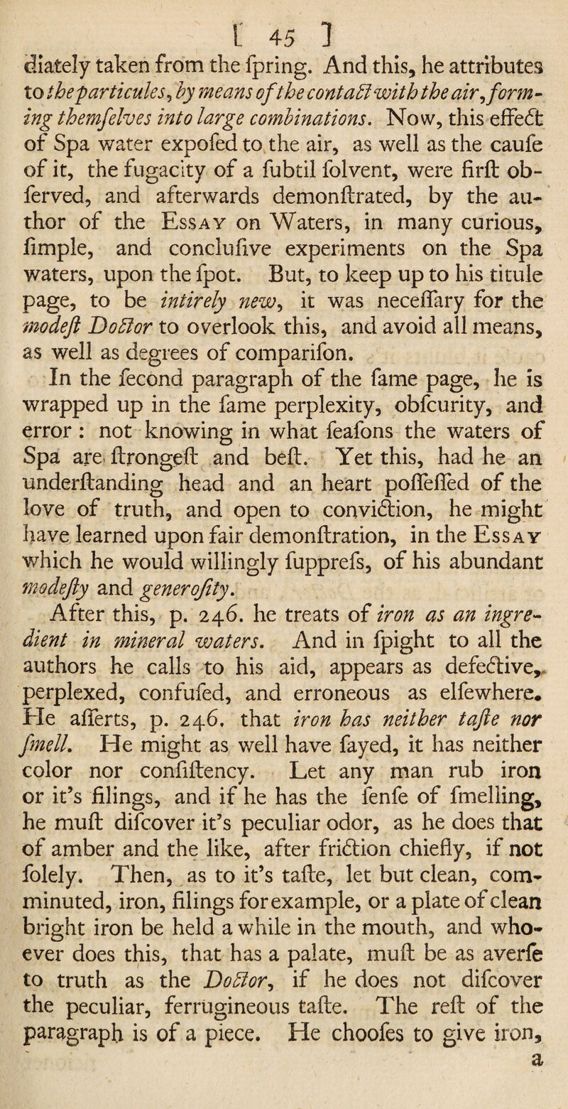 diately taken from the fpring. And this, he attributes to theparticules, by means ofthe contaft with the air, form¬ ing themfelves into large combinations. Now, this effe<5t of Spa water expofed to the air, as well as the caufe of it, the fugacity of a fubtil folvent, were firft ob- ferved, and afterwards demonftrated, by the au¬ thor of the Essay on Waters, in many curious. Ample, and conclufive experiments on the Spa waters, upon the fpot. But, to keep up to his titule page, to be intirely new> it was neceflary for the modeft Doftor to overlook this, and avoid all means, as well as degrees of comparifon. In the fecond paragraph of the fame page, he is wrapped up in the fame perplexity, obfcurity, and error : not knowing in what feafons the waters of Spa are ftrongeft and bell. Yet this, had he an underftanding head and an heart poflefled of the love of truth, and open to convidion, he might have learned upon fair demonftration, in the Essay which he would willingly fupprefs, of his abundant mo defy and generofity. After this, p. 246. he treats of iron as an ingre¬ dient in mineral waters. And in fpight to all the authors he calls to his aid, appears as defedive, perplexed, confufed, and erroneous as elfewhere. Ele afterts, p. 246, that iron has neither tajle nor finell. He might as well have fayed, it has neither color nor confiftency. Let any man rub iron or it’s filings, and if he has the fenfe of fmelling, he mult difcover it’s peculiar odor, as he does that of amber and the like, after fridion chiefly, if not folely. Then, as to it’s tafte, let but clean, com¬ minuted, iron, filings for example, or a plate of clean bright iron be held a while in the mouth, and who¬ ever does this, that has a palate, muft be as averfe to truth as the Doftor, if he does not difcover the peculiar, ferrugineous tafte. The reft of the paragraph is of a piece. He choofes to give iron.