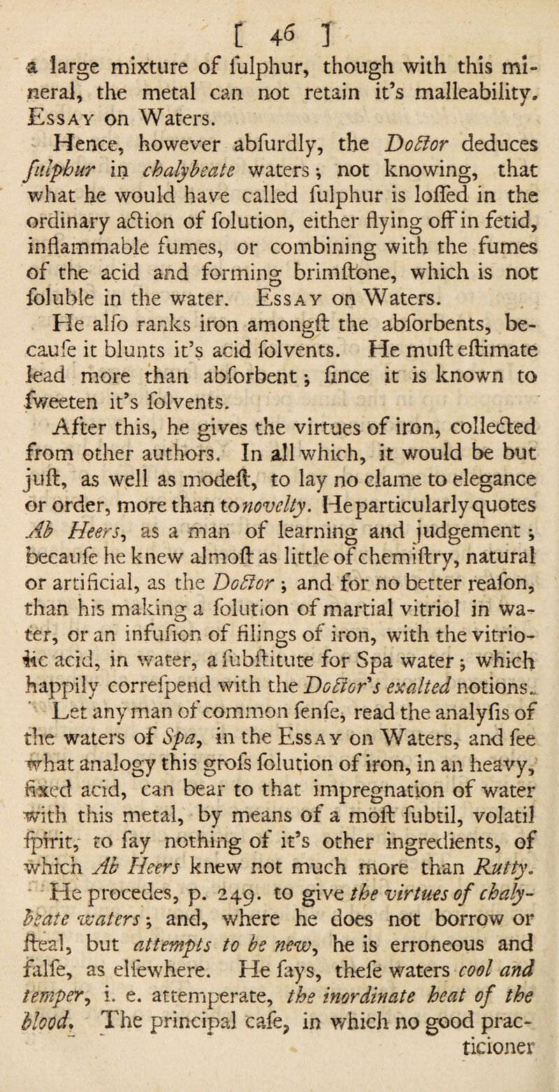 a large mixture of fulphur, though with this mi¬ neral, the metal can not retain it’s malleability. Essay on Waters. Hence, however abfurdly, the Doff or deduces fitlpbur in chalybeate waters •, not knowing, that what he would have called fulphur is lofTed in the ordinary action of folution, either flying off in fetid, inflammable fumes, or combining with the fumes of the acid and forming brimftbne, which is not foluble in the water. Essay on Waters. He alfo ranks iron amongft the abforbents, be- caufe it blunts it’s acid folvents. He mufteftimate lead more than abforbent; flnce it is known to fweeten it’s folvents. After this, he gives the virtues of iron, collected from other authors. In all which, it would be but juft, as well as modeft, to lay no clame to elegance or order, more than tonovelty. He particularly quotes Ah Heers, as a man of learning and judgement; becaufe he knew aimoft as little of chemiftry, natural or artificial, as the Doff or ; and for no better reafon, than his making a folution of martial vitriol in wa¬ ter, or an infufion of filings of iron, with the vitrio¬ lic acid, in water, a fobftitute for Spa water j which happily correfpend with the Debtors exalted notions. Let any man of common fenfe, read the analyfls of the waters of Spa, in the Essay on Waters, and fee what analogy this grofs folution of iron, in an heavy, fixed acid, can bear to that impregnation of water with this metal, by means of a moft fubtil, volatil fpirit, to fay nothing of it5s other ingredients, of which Ab Heers knew not much more than Rutty. Lie precedes, p. 249. to give the virtues of chaly¬ beate waters; and, where he does not borrow or fteal, but attempts to be new, he is erroneous and falfe, as elfewhere. He fays, thefe Waters cool and temper, i. e. attemperate, the inordinate heat of the Moody The principal cafe, in which no good prac¬ titioner